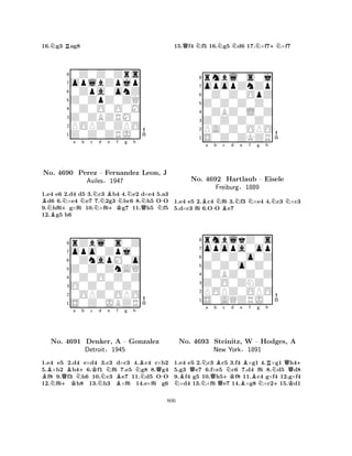 16.Ng3 Rag8 
80Z0Z0Zrs 
7oplbZpjp 
60Zpa0onZ 
5Z0ZpZ0ZQ 
40Z0O0O0M 
3Z0ZBZRM0 
2POPZ0ZPO 
1Z0Z0ZRJ0 
BN+Na Nb c NNd Be +Kf Ng Nh 
BQNN-No. 4690 Perez – Fernandez Leon, J 
Aviles§1947 
1.e4 e6 2.d4 d5 3.c3 b4 4.e2 d×e4 5.a3 d6 6.×e4 e7 7.2g3 bc6 8.h5 OO 
9.hf6g×f6 10.×f6g7 11.h5 f5 
12.g5 h6 
8rZbl0s0Z 
7opo0Zpj0 
60ZnapM0o 
5Z0Z0ZnAQ 
40Z0O0Z0Z 
3O0Z0Z0Z0 
20OPZ0OPO 
1S0Z0JBZR 
BN+KQBa N+b c Kd e f g h 
BQNo. 4691 Denker, NNA B– Gonzalez 
N-Detroit§1945 
1.e4 e5 2.d4 e×d4 3.c3 d×c3 4.c4 c×b2 
5.×b2 b46.f1 f6 7.e5 g8 8.g4 f8 9.f3 h6 10.c3 e7 11.d5 OO 
12.f6h8 13.h3 ×f6 14.e×f6 g6 
15.Qf4 Nf5 16.Ng5 Nd6 17.N×f7+N×f7 
8rmbl0s0j 
7opopZnZp 
60Z0Z0OpZ 
5Z0Z0Z0Z0 
40ZBZ0L0Z 
3Z0Z0Z0Z0 
2PA0Z0OPO 
1S0Z0ZKZR 
Ba -b NBc d Ne Nf g h 
NN1.e4 e5 2.c4 f6 3.f3 ×e4 4.c3 ×c3 
5.d×c3 f6 6.OO e7 
8rmblkZ0s 
7opopa0op 
60Z0Z0o0Z 
5Z0Z0o0Z0 
40ZBZ0Z0Z 
3Z0O0ZNZ0 
2POPZ0OPO 
1S0AQZRJ0 
No. 4692 Hartlaub – Eisele 
Freiburg§1889 
QNa b c d e f g h 
NNo. B4693 NQB+KNBBBNRN+Q+ 
Steinitz, W – Hodges, A 
New York§1891 
K1.e4 e5 2.c3 c5 3.f4 ×g1 4.×g1 h45.g3 e7 6.f×e5 c6 7.d4 f6 8.d5 d8 
9.f4 g5 10.h5f8 11.c4 g×f4 12.g×f4 ×d4 13.×f6 e7 14.×g8 ×c215.d1 
806 
 