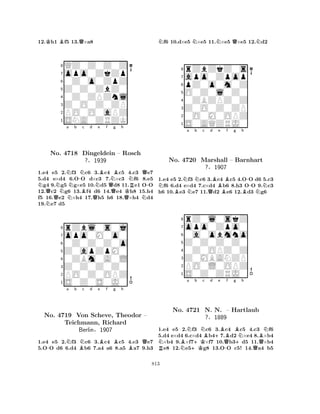 12.Kh1 Bf5 13.Q×a8 
8QZ0Z0Z0Z 
7opo0ZkZp 
60Z0o0ZpZ 
5Z0Z0ZbZ0 
40Z0ZPZnl 
3Z0O0Z0ZP 
2PO0O0aPZ 
1SNA0ZRZK 
NNNa Nb -Nc d QNo. 4718 NBDingeldein QNe Bf Ng Bh 
NQ– Rosch 
R-?§1939 
QQKN1.e4 Ne5 2.f3 c6 3.c4 c5 4.c3 e7 
5.d4 e×d4 6.OO d×c3 7.×c3 f6 8.e5 g4 9.g5 g×e5 10.d5 d8 11.e1 OO 
12.c2 g6 13.f4 d6 14.e4 h8 15.h4 
f5 16.e2 ×h4 17.h5 h6 18.×h4 d4 
19.e7 d5 
8rZbl0s0j 
7opo0M0o0 
60Z0Z0Z0o 
5Z0apZpM0 
40ZBm0A0L 
3Z0Z0Z0Z0 
2PO0Z0OPZ 
1S0Z0S0J0 
-Na b Nc d e Bf g Bh 
QNo. 4719 Von BScheve, Theodor B– 
Teichmann, Richard 
Berlin§1907 
1.e4 e5 2.f3 c6 3.c4 c5 4.c3 e7 
5.OO d6 6.d4 b6 7.a4 a6 8.a5 a7 9.h3 
Nf6 10.d×e5 N×e5 11.N×e5 Q×e5 12.Nd2 
8rZbZkZ0s 
7apo0Zpop 
6pZ0o0m0Z 
5O0Z0l0Z0 
40ZBZPZ0Z 
3Z0O0Z0ZP 
20O0M0OPZ 
1S0AQZRJ0 
Na b c d e f g h 
No. BNNN4720 Marshall QBBB-– Barnhart 
BN1.e4 e5 2.f3 c6 3.c4 c5 4.OO d6 5.c3 f6 6.d4 e×d4 7.c×d4 b6 8.h3 OO 9.c3 
h6 10.e3 e7 11.d2 e6 12.d3 g6 
?§1907 
0a0obmno 
Z0Z0Z0Z0 
opo0Zpo0 
rZ0l0skZ 
876S0Z0ZRJ0 
PO0L0OPZ 
Z0MBANZP 
0Z0OPZ0Z 
54321a b c d e f g h 
NRNo. NBNNB+BBNBN4721 +KN. N. Q-– Hartlaub 
+?§1889 
Q1.e4 e5 2.f3 c6 3.c4 c5 4.c3 f6 
5.d4 e×d4 6.c×d4 b47.d2 ×e4 8.×b4 ×b4 9.×f7×f7 10.b3d5 11.×b4 e8 12.e5g8 13.OO c5! 14.a4 b5 
813 
 