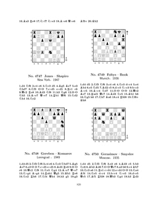 16.Ba3 Re8 17.N×f7 N×e3 18.B×e6 Q×e6 
8rZ0ZrZkZ 
7oRZ0ZNop 
60ZpZqZ0Z 
5Z0Z0Z0Z0 
40Z0O0Z0Z 
3AQa0m0Z0 
2PZ0Z0ZPO 
1Z0Z0ZRJ0 
NQNRNa b B-c Nd NNo. NB4747 QJones Ne f g h 
RBQNBR– Shapiro 
-New York§1947 
N1.d4 f6 2.c4 e6 3.c3 d5 4.g5 e7 5.e3 bd7 6.f3 OO 7.c×d5 e×d5 8.c1 c6 
9.c2 e8 10.d3 f8 11.h3 g6 12.OO h5 13.×e7 ×e7 14.b1 f6 15.d2 h4 16.e2 
8rZbZrZkZ 
7opZ0Zpop 
60ZpZ0l0Z 
5Z0ZpZ0Zn 
40Z0O0Z0m 
3Z0ZBO0ZP 
2POQMNOPZ 
1ZRZ0ZRJ0 
Ba NNo. QRNB-4748 NNb c Nd e Nf g h 
NRQQNBNRB-Gereben – Komarov 
BQLeningrad §1949 
KR1.d4 d5 2.f3f6 3.c4 e6 4.c3 bd7 5.g5 e7 6.e3 OO 7.c×d5 e×d5 8.d3 e8 9.OO 
c6 10.c2 f8 11.e5 g4 12.×e7 ×e7 
13.×g4 ×g4 14.ab1 g5 15.h1 e6 
16.e2 h6 17.f4 h4 18.h3 g5 19.g3 
Bf3+20.Kh2 
8rZ0Z0mkZ 
7opZ0ZpZp 
60ZpZ0Z0s 
5Z0ZpZ0o0 
40Z0O0M0l 
3Z0ZBObOP 
2POQZ0O0J 
1ZRZ0ZRZ0 
BBRNBa b QNBNc d e f NNo. 4749 NBFoltys B-Ng Nh 
– Book 
R-Munich§1936 
BNQ+ 1.K d4 d5 2.f3 f6 3.c4 e6 4.c3 d×c4 5.e4 b4 6.e5 d5 7.d2 c5 8.d×c5 ×c3 9.b×c3 ×c5 10.×c4 d7 11.OO OO 12.e2 e7 13.ad1 c7 14.d3 c5 15.b1 b6 
16.g5 h6 17.h7 a6 18.c4 fd8 19.f6h8 
8rZ0s0Z0j 
7o0l0apo0 
6bo0ZpM0o 
5Z0m0O0Z0 
40ZPZ0Z0Z 
3Z0Z0Z0Z0 
2PZ0AQOPO 
1ZBZRZRJ0 
NBNa BRb Nc d e f g h 
QBNo. BN-4750 RGerasimov MoscowQQBB– Smyslov 
-N§1935 
NR1.d4 d5 2.f3 f6 3.e3 e6 4.d3 c5 5.b3 c6 6.b2 d6 7.OO c7 8.a3 b6 9.c4 b7 
10.c3 a6 11.e1 c×d4 12.e×d4 OO 13.a4 f4 14.e5 d×c4 15.b×c4 ×e5 16.d×e5 c5 17.f1 fd8 18.b3 g4 19.h3 d3 
820 
 