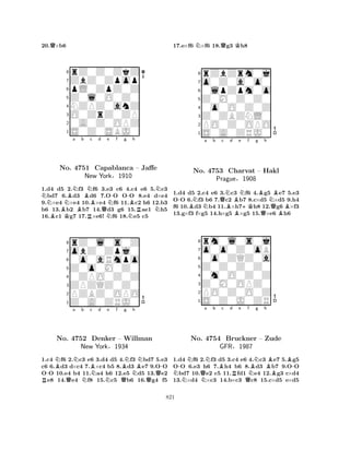 20.Q×b6 
8rZ0Z0ZkZ 
7ZbZ0Zpop 
6pL0ZpZ0Z 
5Z0l0O0Z0 
4NZPZ0anZ 
3O0ZrZ0ZP 
20A0Z0OPZ 
1S0Z0SBJ0 
NNBNa b BBKBBRNc d e No. 4751 Capablanca QNN-f g -h 
NBRNN– Jaffe 
New York§1910 
1.d4 d5 2.f3 f6 3.e3 c6 4.c4 e6 5.c3 bd7 6.d3 d6 7.OO OO 8.e4 d×e4 
9.×e4 ×e4 10.×e4 f6 11.c2 h6 12.b3 
b6 13.b2 b7 14.d3 g6 15.ae1 h5 
16.c1 g7 17.×e6! f6 18.e5 c5 
8rZ0l0s0Z 
7obZ0Zpj0 
60o0aRmpo 
5Z0o0M0Z0 
40ZPO0Z0Z 
3ZPZQZ0Z0 
2PZBZ0OPO 
1Z0A0ZRJ0 
-BNa Nb c BNd e f g h 
RNo. Q4752 NDenker New YorkNBNBN-– Willman 
NQ§1934 
QQ1.c4 f6 2.c3 e6 3.d4 d5 4.f3 bd7 5.e3 
c6 6.d3 d×c4 7.×c4 b5 8.d3 e7 9.OO 
OO 10.e4 b4 11.a4 h6 12.e5 d5 13.e2 e8 14.e4 f8 15.c5 b6 16.g4 f5 
17.e×f6 N×f6 18.Qg3 Kh8 
8rZbZrm0j 
7o0Z0a0o0 
60lpZpm0o 
5Z0M0Z0Z0 
40o0O0Z0Z 
3Z0ZBZNL0 
2PO0Z0OPO 
1S0A0ZRJ0 
-BNNa b Qc NBd e f g h 
No. 4753 Charvat BN+KBNB– Hakl 
QPrague§1908 
QB1.d4 d5 2.c4 e6 3.c3 f6 4.g5 e7 5.e3 
OO 6.f3 b6 7.c2 b7 8.c×d5 ×d5 9.h4 
f6 10.d3 b4 11.×h7h8 12.g6 ×f3 
13.g×f3 f×g5 14.h×g5 ×g5 15.×e6 h6 
8rm0l0s0j 
7o0o0Z0oB 
60o0ZQZ0a 
5Z0Z0Z0Z0 
40m0O0Z0Z 
3Z0M0OPZ0 
2PO0Z0O0Z 
1S0Z0J0ZR 
N-NQa Nb Bc d Re f No. N4754 Bruckner QNBNg h 
BB-– Zude 
BGFR§1987 
1.d4 f6 2.f3 d5 3.c4 e6 4.c3 e7 5.g5 
OO 6.e3 h6 7.h4 b6 8.d3 b7 9.OO bd7 10.e2 c5 11.fd1 e4 12.g3 c×d4 
13.×d4 ×c3 14.b×c3 c8 15.c×d5 e×d5 
821 
 