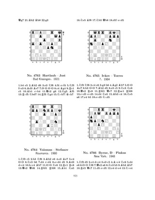 Qg7 21.Kh2 Kh8 22.g3 
8rZbZ0s0j 
7Z0o0Z0lp 
60Z0o0Z0a 
5oNoPZpZ0 
40ZPZpm0Z 
3Z0Z0Z0OP 
2POBZ0O0J 
1ZRZQMRZ0 
BBa b c d RNo. N-4763 RHartlaub Qe NN-f g h 
NBNKRBN– Jost 
Bad Kissingen§1921 
1.b4 e5 2.b2 d6 3.e3 f6 4.f4 e×f4 5.f3 
f×e3 6.d3 e7 7.OO OO 8.c4 g4 9.c1 
c5 10.b1 c×b4 11.c2 g6 12.g5 f5 
13.×f5 bd7 14.f3 g4 15.×h7! ×h7 
8rZ0l0s0Z 
7opZnapZk 
60Z0o0ZpZ 
5Z0Z0Z0Z0 
40oPZ0ZnZ 
3Z0Z0oRZ0 
2PAQO0ZPO 
1SBZ0Z0J0 
-NNa Bb Nc d e QNo. QB4764 Vaisman R-f Ng h 
BB– Stefanov 
RRRoumania§R1980 
BN1.f3 c5 2.b3 f6 3.b2 e6 4.e3 e7 5.c4 
OO 6.c3 b6 7.d4 c×d4 8.e×d4 d5 9.d3 
d×c4 10.b×c4 b7 11.OO c6 12.c1 c8 
13.e2 d6 14.fd1 fd8 15.b1 a5 
16.Ne5 Bf8 17.Nb5 Qb8 18.d5! e×d5 
80lrs0akZ 
7obZ0Zpop 
60o0Z0m0Z 
5mNZpM0Z0 
40ZPZ0Z0Z 
3Z0Z0Z0Z0 
2PA0ZQOPO 
1ZBSRZ0J0 
BNQNRa -b Bc Rd e NQf Bg h 
RBNRN-No. 4765 Ivkov – Torres 
?§1984 
BN1.f3 f6 2.c4 e6 3.g3 b6 4.g2 b7 5.OO e7 6.b3 OO 7.b2 d5 8.e3 c5 9.c3 c6 
10.e2 c8 11.fd1 c7 12.ac1 fd8 
13.c×d5 e×d5 14.d4 a5 15.h3 c4 16.e5 
a6 17.e4 b5 18.e×d5 ×d5 
80Zrs0ZkZ 
7Zbl0apop 
6pZ0Z0Z0Z 
5mpZnM0Z0 
40ZpO0Z0Z 
3ZPM0Z0OB 
2PA0ZQO0O 
1Z0SRZ0J0 
NR-QNa b Qc d e Nf Bg h 
BNBNo. 4766 Byrne, D – Pinkus 
NNew York§1948 
1.f3 d5 2.c4 d×c4 3.e3 c5 4.×c4 c6 5.d4 
e6 6.OO f6 7.e2 a6 8.c3 b5 9.b3 b7 
10.d1 c7 11.d5 e×d5 12.e4 d×e4 13.×e4 
824 
 
