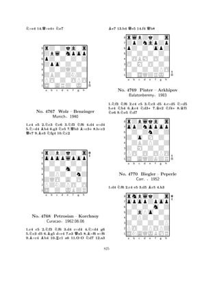 N×e4 14.Q×e4+Ne7 
8rZ0Zka0s 
7Zbl0mpop 
6pZ0Z0Z0Z 
5Zpo0Z0Z0 
40Z0ZQZ0Z 
3ZBZ0ZNZ0 
2PO0Z0OPO 
1S0ARZ0J0 
NBNa b Nc d e QNNNQf Ng Bh 
+No. 4767 Wolz – Benzinger 
1.c4 e5 2.c3 c6 3.f3 f6 4.d4 e×d4 
5.×d4 b4 6.g3 e5 7.b3 ×c38.b×c3 e7 9.e3 fg4 10.c2 
Munich§1940 
0Z0Z0Z0Z 
Z0Z0m0Z0 
opoplpop 
rZbZkZ0s 
876S0Z0JBZR 
PZNZPO0O 
ZQO0A0O0 
0ZPZ0ZnZ 
54321Na b c d e f g h 
BNBNQBNNo. B4768 Petrosian R– Korchnoy 
-NCuracao§1962.06.06 
1.c4 c5 2.f3 f6 3.d4 c×d4 4.×d4 g6 
5.c3 d5 6.g5 d×c4 7.e3 a5 8.×f6 e×f6 
9.×c4 b4 10.c1 a6 11.OO d7 12.a3 
Be7 13.b4 Qe5 14.f4 Qb8 
8rlbZkZ0s 
7ZpZnapZp 
6pZ0Z0opZ 
5Z0Z0Z0Z0 
40OBM0O0Z 
3O0M0O0Z0 
20Z0Z0ZPO 
1Z0SQZRJ0 
NNNNa NBb c Nd N+e f Kg h 
N+NK1.f3 f6 2.c4 c5 3.c3 d5 4.c×d5 ×d5 
5.e4 b4 6.c4 d37.e2 f48.f1 e6 9.e5 d7 
8rZblka0s 
7opZnopop 
60Z0ZnZ0Z 
5Z0o0M0Z0 
40ZBZPZ0Z 
3Z0M0Z0Z0 
2PO0O0OPO 
1S0AQZKZR 
No. 4769 Pinter – Arkhipov 
Balatonbereny§1983 
1.d4 Nf6 2.c4 e5 3.d5 Bc5 4.h3 
opopZpop 
rmblkZ0s 
a b c d e f g h 
Z0aPo0Z0 
0Z0Z0m0Z 
8Z0Z0Z0ZP 
0ZPZ0Z0Z 
76PO0ZPOPZ 
5SNAQJBMR 
4321No. 4770 Biegler – Peperle 
Corr. §1952 
a b c d e f g h 
825 
 
