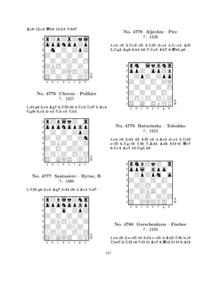 Re8 12.c3 Qh8 13.h4 N8d7 
8rZbZrZkl 
7oponopZp 
60m0Z0ZpA 
5Z0Z0Z0Z0 
40Z0ZNZ0O 
3ZBO0Z0Z0 
2PO0ZQOPZ 
1S0Z0J0ZR 
1.d4 g6 2.e4 Bg7 3.Nf3 d6 4.Nc3 Nd7 5.Bc4 Ngf6 6.e5 d×e5 7.d×e5 Nh5 
rZblkZ0s 
a b c d e f g h 
oponopap 
Z0Z0O0Zn 
0Z0Z0ZpZ 
8Z0M0ZNZ0 
0ZBZ0Z0Z 
76POPZ0OPO 
5S0AQJ0ZR 
4321No. 4776 Cheron – Polikier 
?§1927 
1.Nf3 g6 2.e4 Bg7 3.d4 d6 4.Bc4 Nd7 
oponopap 
rZblkZns 
a b c d e f g h 
Z0Z0Z0Z0 
0Z0o0ZpZ 
8Z0Z0ZNZ0 
0ZBOPZ0Z 
76POPZ0OPO 
5SNAQJ0ZR 
4321No. 4777 Santasiere – Byrne, R 
?§1946 
a b c d e f g h 
1.e4 c6 2.Nc3 d5 3.Nf3 d×e4 4.N×e4 Bf5 
5.Ng3 Bg6 6.h4 h6 7.e5 Bh7 8.Qh5 g6 
8rm0lkans 
7opZ0opZb 
60ZpZ0Zpo 
5Z0Z0M0ZQ 
40Z0Z0Z0O 
3Z0Z0Z0M0 
2POPO0OPZ 
1S0A0JBZR 
No. 4778 Aljechin – Pirc 
?§1938 
NBNa b Nc d Be f Bg h 
-NQ1.e4 c6 2.d4 d5 3.f3 e6 4.e3 d×e4 5.d2 
e×f3 6.g×f3 f6 7.d3 d6 8.OO c7 
9.c4 e7 10.g5 h6 
8rmbZkZ0s 
7opl0apo0 
60ZpZpm0o 
5Z0Z0Z0M0 
40ZNO0Z0Z 
3Z0ZBA0Z0 
2POPZ0ZPO 
1S0ZQZRJ0 
No. 4779 Baturinsky – Toleshko 
?§1933 
NNa b c -d Be f Qg Bh 
-NBNo. 4780 Gerschenkron – Fischer 
?§1935 
1.e4 d5 2.e×d5 c6 3.d4 c×d5 4.d3 f6 5.c3 bd7 6.f3 e6 7.OO e7 8.e2 OO 9.f4 
827 
 