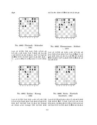 Kg8 
80ZqZ0skZ 
7s0Zbapo0 
6pZ0ZpZ0Z 
5Zpo0A0ZQ 
40Z0Z0Z0Z 
3Z0O0Z0Z0 
2POPS0OPO 
1Z0J0Z0ZR 
N-a NBb Nc d Ne f QBNg h 
NNo. 4883 QPietzsch N+B– Schroder 
N-§1961 
QRKBNB1.e4 c5 2.f3 f6 3.e5 d5 4.c3 e6 
5.×d5 e×d5 6.d4 c6 7.d3 d6 8.e×d6 
c×d4 9.OO ×d6 10.e1e7 11.g5 h6 
12.h5 OO 13.h7 e8 14.×h6! e6 ( 
14. . . g×h6 15.h6 f5 16.g6 h8 17.f6! x‘½ 
) 
8rZ0lrZkZ 
7opZ0apoN 
60ZnZbZ0A 
5Z0ZpZ0ZQ 
40Z0o0Z0Z 
3Z0ZBZ0Z0 
2POPZ0OPO 
1S0Z0S0J0 
NBNa Nb Nc Bd e f No. 4884 Estino NB– Bg h 
NN-Keeng 
-§1968 
NNB1.e4 c5 2.f3 c6 3.d4 c×d4 4.×d4 f6 
5.c3 e5 6.de2 b4 7.a3 a5 8.g3 OO 
9.b4 c7 10.d5 e8 11.c4 b5 12.a2 
a5 13.h4 a×b4 14.g5 f6 15.h5 b6 
16.Nh×f6+Kh8 17.Qh5 h6 18.B×h6 g6 
8rZbl0s0j 
7Z0ZpZpZ0 
60anZ0MpA 
5ZpZNo0ZQ 
40o0ZPZ0O 
3O0Z0Z0Z0 
2BZPZ0OPZ 
1S0Z0J0ZR 
QNNNo. Ba b R-NNBc d e f g h 
4885 Zimmerman BNN– QNNSchlott 
-§1974 
QB1.e4 c5 2.f3 e6 3.d4 c×d4 4.×d4 a6 
5.c4 f6 6.c3 b4 7.e5 e4 8.g4 ×c3 
9.a3 f8 10.b×c3 d6 11.e×d6 ×d6 12.f4 d8 13.d1 d7 14.d3 f6 15.e2 ×a3 
16.f5 OO 
8rZbl0skZ 
7ZpZ0Zpop 
6pZ0Zpm0Z 
5Z0Z0ZNZ0 
40ZPZ0A0Z 
3a0OBZ0Z0 
20Z0ZQOPO 
1Z0ZRJ0ZR 
NNB+-Na QKb c Nd e Nf Ng h 
-NNBNo. 4886 Stein B– Portisch 
Stockholm§1962 
QB1.e4 c5 2.f3 e6 3.d4 c×d4 4.×d4 a6 5.d3 f6 6.OO c7 7.d2 c6 8.×c6 b×c6 
9.f4 c510.h1 d6 11.f3 e5 12.f×e5 d×e5 
13.h4 OO 14.f5 e6 15.e2 a5 16.c4 
852 
 