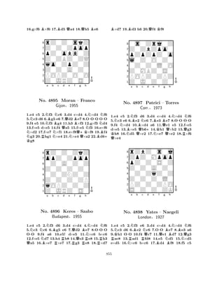 16.g×f6 B×f6 17.Bd5 Qa4 18.Qh5 Be6 
8rZ0Z0skZ 
7Z0Z0Zpop 
6pZ0oba0Z 
5Z0ZBZ0ZQ 
4qo0ZpZ0Z 
3Z0Z0A0Z0 
2POPZ0O0O 
1Z0JRZ0S0 
NK NNNo. Na Bb BNc Qd Qe Bf g h 
Q+KNN-NN-4895 Moran – Franco 
Gijon§1955 
1.e4 c5 R2.f3 Nc6 3.d4 Nc×d4 Q4.×d4 Bf6 
+ 5.c3 d6 6.g5 e6 7.d2 e7 8.OOO OO 
9.f4 e5 10.f3 g4 11.h3 ×f3 12.g×f3 d4 
13.f×e5 d×e5 14.f4 a5 15.f×e5 f3 16.e×f6 ×d2 17.f×e7 ×f1 18.e×f8×f8 19.f4 g3 20.hg1 ×e4 21.×e4 ×a2 22.d6g8 
8rZ0Z0ZkZ 
7opZ0Zpop 
60Z0A0Z0Z 
5Z0Z0Z0Z0 
40Z0ZNZ0Z 
3Z0Z0Z0ZP 
2qOPZ0Z0Z 
1Z0JRZ0S0 
Q-NNNa b Bc d e f g h 
No. NB4896 RRQBN-NKeres RQ– Szabo 
NBudapest§1955 
RR1.e4 c5 2.f3 d6 3.d4 c×d4 4.×d4 f6 
5.c3 c6 6.g5 e6 7.d2 e7 8.OOO 
OO 9.f4 a6 10.e5! d×e5 11.×c6 b×c6 
12.f×e5 d7 13.h4 b8 14.e3 e8 15.h3 a5 16.×e7 ×e7 17.g3 e8 18.×d7 
B×d7 19.Bd3 h6 20.Qf4 Kf8 
80s0Zrj0Z 
7Z0ZbZpo0 
6pZpZpZ0o 
5l0Z0O0Z0 
40Z0Z0L0O 
3Z0MBZ0S0 
2POPZ0ZPZ 
1Z0J0Z0Z0 
NNBNa BQb QKNo. N4897 BNc +d e BNKf Bg h 
N-Patrici – Torres 
Corr.§1973 
QQRQN-1.e4 c5 2.f3 d6 3.d4 c×d4 4.×d4 f6 
5.c3 e6 6.e2 c6 7.e3 e7 8.OO OO 
9.f4 ×d4 10.×d4 a6 11.e1 e5 12.f×e5 
d×e5 13.×e5 b614.h1 ×b2 15.g3 h8 16.d5 ×c2 17.×e7 ×e2 18.×f6 ×e4 
8rZbZ0s0j 
7ZpZ0Mpop 
6pZ0Z0S0Z 
5Z0Z0A0Z0 
40Z0ZqZ0Z 
3Z0Z0Z0L0 
2PZ0Z0ZPO 
1S0Z0Z0ZK 
NK-Na Bb c RNo. NR4898 RNQd e f -Qg h 
BNBNYates – Naegeli 
BQLondon§1927 
NBN1.e4 c5 2.f3 e6 3.d4 c×d4 4.×d4 f6 
5.c3 d6 6.e2 c6 7.OO e7 8.e3 a6 
9.h1 OO 10.f4 c7 11.e1 d7 12.g3 ac8 13.ad1 fd8 14.e5 d5 15.×d5 
e×d5 16.×c6 b×c6 17.d4 f8 18.f5 c5 
855 
 