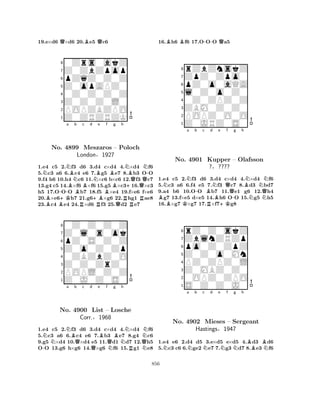 19.e×d6 Q×d6 20.Be5 Qc6 
80Zrs0akZ 
7Z0ZbZpop 
6pZqZ0Z0Z 
5Z0opAPZ0 
40Z0Z0Z0Z 
3Z0Z0Z0L0 
2POPZBZPO 
1Z0ZRZRZK 
NNa BNb c d No. -4899 BBMeszaros NBe f Bg h 
BBNBN-– Poloch 
QLondon§1927 
+Q1.e4 Bc5 +K2.f3 d6 3.+Bd4 c×d4 4.×d4 Rf6 
5.c3 a6 B6.c4 Re6 7.Rg5 e7 QR8.b3 OO 
9.f4 h6 10.h4 c6 11.×c6 b×c6 12.f3 c7 
13.g4 c5 14.×f6 ×f6 15.g5 ×c316.×c3 
h5 17.OOO b7 18.f5 ×e4 19.f×e6 f×e6 
20.×e6h7 21.g6×g6 22.hg1 ae8 
23.c4 e4 24.×d6 f3 25.d2 e7 
80Z0Z0Z0Z 
7Z0l0s0ok 
6pZ0S0Z0Z 
5Z0o0Z0Zp 
40ZBZbZ0O 
3Z0Z0ZrZ0 
2POPL0Z0Z 
1Z0J0Z0S0 
-NNNa Bb Qc d e QBf g Bh 
NNNo. 4900 List – QLosche 
NQCorr.§1968 
NRN1.e4 c5 2.f3 d6 3.d4 c×d4 4.×d4 f6 
5.c3 a6 6.c4 e6 7.b3 e7 8.g4 c6 
9.g5 ×d4 10.×d4 e5 11.d1 d7 12.h5 
OO 13.g6 h×g6 14.×g6 f6 15.g1 e8 
16.Bh6 Bf6 17.O-OO Qa5 
8rZbZnskZ 
7ZpZ0Zpo0 
6pZ0o0aQA 
5l0Z0o0Z0 
40Z0ZPZ0Z 
3ZBM0Z0Z0 
2POPZ0O0O 
1Z0JRZ0S0 
NNa b c BNo. K4901 -Bd e f g h 
RNB+KQ-BNNKupper – Olafsson 
Q?§???? 
NN1.e4 c5 2.f3 d6 3.d4 c×d4 4.×d4 f6 
5.c3 a6 6.f4 e5 7.f3 c7 8.d3 bd7 
9.a4 b6 10.OO b7 11.e1 g6 12.h4 g7 13.f×e5 d×e5 14.h6 OO 15.g5 h5 
16.×g7 ×g7 17.×f7g8 
8rZ0Z0skZ 
7ZblnZRZp 
6po0Z0ZpZ 
5Z0Z0o0Mn 
4PZ0ZPZ0L 
3Z0MBZ0Z0 
20OPZ0ZPO 
1S0Z0Z0J0 
Na Nb c Nd e Nf Ng h 
BBNNo. 4902 Mieses – Sergeant 
Hastings§1947 
1.e4 e6 2.d4 d5 3.e×d5 e×d5 4.d3 d6 
5.c3 c6 6.ge2 e7 7.g3 d7 8.e3 f6 
856 
 