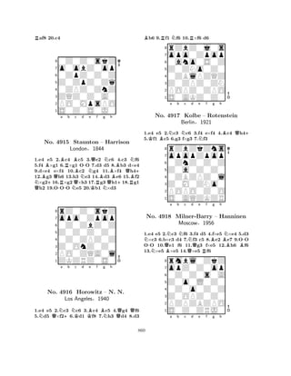 Raf8 20.c4 
80Z0Z0skZ 
7o0obZ0op 
60ZpZ0Z0Z 
5Z0ZpZ0Zq 
40ZPZ0ZnZ 
3ZQZ0Z0A0 
2PO0MpsPO 
1S0Z0S0J0 
BBa Rb Bc d e f g h 
NQBNo. +Q4915 RStaunton QBN-NQRBN– Harrison 
QBB+QNLondon§1844 
RB+ 
1.e4 e5 2.-c4 Nc5 3.Ke2 Nc6 4.c3 f6 
5.f4 ×g1 6.×g1 OO 7.d3 d5 8.b3 d×e4 
9.d×e4 e×f4 10.c2 g4 11.×f4 h412.g3 h6 13.h3 e3 14.d3 e6 15.f2 ×g216.×g2 ×h3 17.g3 h118.g1 h2 19.OOO e5 20.b1 ×d3 
8rZ0Z0skZ 
7opo0Zpop 
60Z0ZbZ0Z 
5Z0Z0Z0Z0 
40Z0ZPZ0Z 
3Z0OnZ0Z0 
2PO0ZQA0l 
1ZKZRZ0S0 
NQNa +b NKc d KBe f BNg h 
QQNo. 4916 Horowitz – N. N. 
Los Angeles§1940 
1.e4 e5 2.c3 c6 3.c4 c5 4.g4 f6 
5.d5 ×f26.d1 f8 7.h3 d4 8.d3 
Bb6 9.Rf1 Nf6 10.R×f6 d6 
8rZbZ0j0s 
7opo0Zpop 
60ano0S0Z 
5Z0ZNo0Z0 
40ZBlPZQZ 
3Z0ZPZ0ZN 
2POPZ0ZPO 
1S0AKZ0Z0 
1.e4 e5 2.Nc3 Nc6 3.f4 e×f4 4.Bc4 Qh4+ 
5.Kf1 Bc5 6.g3 f×g3 7.Nf3 
opopZpop 
rZbZkZns 
a b c d e f g h 
Z0a0Z0Z0 
0ZnZ0Z0Z 
8Z0M0ZNo0 
0ZBZPZ0l 
76POPO0Z0O 
5S0AQZKZR 
4321No. 4917 Kolbe – Rotenstein 
Berlin§1921 
N-NQBNa b Nc QNd e Rf Bg h 
BNB-1.e4 e5 2.c3 f6 3.f4 d5 4.f×e5 ×e4 5.d3 ×c3 6.b×c3 d4 7.f3 c5 8.e2 e7 9.OO 
OO 10.e1 f6 11.g3 f×e5 12.h6 f6 
13.×e5 ×e5 14.×e5 f6 
8rmbl0ZkZ 
7opZ0Z0op 
60Z0Z0s0A 
5Z0o0L0Z0 
40Z0o0Z0Z 
3Z0OPZ0Z0 
2PZPZBZPO 
1S0Z0ZRJ0 
No. 4918 Milner-Barry – Hanninen 
Moscow§1956 
a b c d e f g h 
860 
 