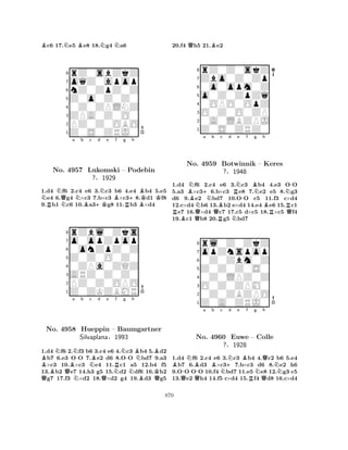 Bc6 17.Ne5 Be8 18.Ng4 Na6 
8rZ0sbZkZ 
7oqZ0apop 
6nZ0ZpZ0Z 
5Z0o0Z0Z0 
40Z0ZPLNZ 
3ZPA0Z0O0 
2PZ0Z0OBO 
1Z0S0ZRJ0 
NRNQNa Nb Bc +Kd Ne Bf g R+h 
No. 4957 Lukomski – Podebin 
BBKK1.d4 f6 2.c4 e6 3.c3 b6 4.e4 b4 5.e5 e4 6.g4 ×c3 7.b×c3 ×c38.d1 f8 
9.b1 c6 10.a3g8 11.b3 ×d4 
Z0Z0O0Z0 
0onZpZ0Z 
o0opZpop 
rZbl0Zks 
?§1929 
876Z0ZKZBMR 
PZ0Z0OPO 
ARZ0Z0Z0 
0ZPa0ZQZ 
54321BQNNo. B4958 QBa NN-b Hueppin Nc Bd e Rf g h 
QN-BNB– Baumgartner 
Silvaplana§N1993 
NBKQ1.d4 f6 2.f3 b6 3.c4 e6 4.c3 b4 5.d2 b7 6.e3 OO 7.e2 d6 8.OO bd7 9.a3 ×c3 10.×c3 e4 11.c1 a5 12.b4 f5 
13.b2 e7 14.h3 g5 15.d2 df6 16.h2 g7 17.f3 ×d2 18.×d2 g4 19.d3 g5 
20.f4 Qh5 21.Be2 
8rZ0Z0skZ 
7Zbo0Z0Zp 
60o0opm0Z 
5o0Z0ZpZq 
40OPO0OpZ 
3O0Z0O0ZP 
20A0LBZPJ 
1Z0S0ZRZ0 
BN+a Nb c d RNQBRNe No. 4959 Botwinnik -f BNg h 
N-– Keres 
?§1948 
BRRQ1.d4 Bf6 Q2.c4 Re6 3.Nc3 b4 4.e3 OO 
5.a3 ×c36.b×c3 e8 7.e2 e5 8.g3 
d6 9.e2 bd7 10.OO c5 11.f3 c×d4 
12.c×d4 b6 13.b2 e×d4 14.e4 e6 15.c1 e7 16.×d4 c7 17.c5 d×c5 18.×c5 f4 
19.c1 b8 20.g5 bd7 
8rl0Z0ZkZ 
7opZnspop 
60Z0Zbm0Z 
5Z0Z0Z0S0 
40Z0LPZ0Z 
3O0Z0ZPM0 
20Z0ZBZPO 
1Z0A0ZRJ0 
BQ-NBQNo. -a Bb c N+Nd e Bf g NQh 
4960 Euwe – Colle 
N?§1928 
RQ1.d4 f6 2.c4 e6 3.c3 b4 4.c2 b6 5.e4 b7 6.d3 ×c37.b×c3 d6 8.e2 h6 
9.OO OO 10.f4 bd7 11.e5 e8 12.g3 c5 
13.e2 h4 14.f5 c×d4 15.f4 d8 16.c×d4 
870 
 
