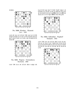 19.Kh1 
8rZ0ZkZ0Z 
7obZ0ZpZp 
60Z0apo0Z 
5ZPZ0m0Z0 
40Z0M0Z0Z 
3Z0ZBZ0ZP 
20O0ZQOrZ 
1S0A0ZRZK 
BNBa Nb c NNd Be Nf g Bh 
N-1.d4 d5 2.c4 c6 3.c3 f6 4.e3 e6 5.f3 bd7 6.d3 d×c4 7.×c4 b5 8.d3 a6 9.e4 e7 10.e5 d5 11.×d5 c×d5 12.d2 OO 
13.h4 f6 
8rZbl0skZ 
7Z0Zna0op 
6pZ0Zpo0Z 
5ZpZpO0Z0 
40Z0O0Z0O 
3Z0ZBZNZ0 
2PO0A0OPZ 
1S0ZQJ0ZR 
No. 5060 Kraizer – Dyment 
Corr.§1952 
Na b c d Ne f Bg h 
BNo. 5061 Negrea – Cretzulescu 
Bucharest§1960 
1.d4 f6 2.c4 e6 3.c3 b4 4.g5 d5 
5.e3 O-O 6.a3 Be7 7.Nf3 Nbd7 8.Rc1 c6 
9.Bd3 d×c4 10.×c4 b5 11.Bd3 b4 12.a×b4 ×b4 13.O-O c5 14.Na2 Qb6 15.N×b4 Q×b4 
16.d×c5 N×c5 17.Rc4 b6 18.B×f6 g×f6 
8rZbZ0skZ 
7o0Z0ZpZp 
60l0Zpo0Z 
5Z0m0Z0Z0 
40ZRZ0Z0Z 
3Z0ZBONZ0 
20O0Z0OPO 
1Z0ZQZRJ0 
NNa b -Nc d Ne Bf g Rh 
NBB-+ 
1.d4 f6 2.c4 e6 3.c3 b4 4.a3 ×c35.b×c3 c5 6.e3 c6 7.d3 b6 8.e2 OO 
9.e4 e8 10.OO d6 11.e5 d×e5 12.d×e5 b7 
13.f4 f5 14.e×f6 e5 15.f×g7 ×f4 16.×f4 
e×f4 
8rZ0lnZkZ 
7obZ0Z0Op 
60onZ0Z0Z 
5Z0o0Z0Z0 
40ZPZ0o0Z 
3O0OBZ0Z0 
20Z0Z0OPO 
1S0ZQZRJ0 
No. 5062 Lilienthal – Najdorf 
Budapest§1950 
a b c d e f g h 
894 
 