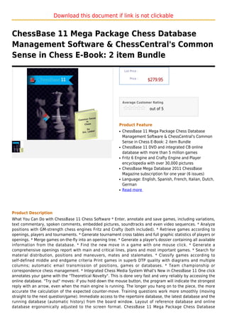 Download this document if link is not clickable


ChessBase 11 Mega Package Chess Database
Management Software & ChessCentral's Common
Sense in Chess E-Book: 2 item Bundle
                                                               List Price :

                                                                   Price :
                                                                              $279.95



                                                              Average Customer Rating

                                                                              out of 5



                                                          Product Feature
                                                          q   ChessBase 11 Mega Package Chess Database
                                                              Management Software & ChessCentral's Common
                                                              Sense in Chess E-Book: 2 item Bundle
                                                          q   ChessBase 11 DVD and integrated CB online
                                                              database with more than 5 million games
                                                          q   Fritz 6 Engine and Crafty Engine and Player
                                                              encyclopedia with over 30,000 pictures
                                                          q   ChessBase Mega Database 2011 ChessBase
                                                              Magazine subscription for one year (6 issues)
                                                          q   Language: English, Spanish, French, Italian, Dutch,
                                                              German
                                                          q   Read more




Product Description
What You Can Do with ChessBase 11 Chess Software * Enter, annotate and save games, including variations,
text commentary, spoken comments, embedded pictures, soundtracks and even video sequences. * Analyze
positions with GM-strength chess engines Fritz and Crafty (both included). * Retrieve games according to
openings, players and tournaments. * Generate tournament cross tables and full graphic statistics of players or
openings. * Merge games on-the-fly into an opening tree. * Generate a player's dossier containing all available
information from the database. * Find the new move in a game with one mouse click. * Generate a
comprehensive openings report with main and critical lines, plans and most important games. * Search for
material distribution, positions and maneuvers, mates and stalemates. * Classify games according to
self-defined middle and endgame criteria Print games in superb DTP quality with diagrams and multiple
columns; automatic email transmission of positions, games or databases. * Team championship or
correspondence chess management. * Integrated Chess Media System What's New in ChessBase 11 One click
annotates your game with the "Theoretical Novelty". This is done very fast and very reliably by accessing the
online database. "Try out" moves: if you hold down the mouse button, the program will indicate the strongest
reply with an arrow, even when the main engine is running. The longer you hang on to the piece, the more
accurate the calculation of the expected counter-move. Training questions work more smoothly (moving
straight to the next question/game). Immediate access to the repertoire database, the latest database and the
running database (automatic history) from the board window. Layout of reference database and online
database ergonomically adjusted to the screen format. ChessBase 11 Mega Package Chess Database
 
