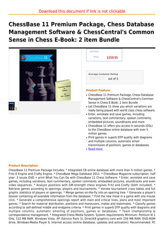 Download this document if link is not clickable


ChessBase 11 Premium Package, Chess Database
Management Software & ChessCentral's Common
Sense in Chess E-Book: 2 item Bundle
                                                               List Price :

                                                                   Price :
                                                                              $359.95



                                                              Average Customer Rating

                                                                              out of 5



                                                          Product Feature
                                                          q   ChessBase 11 Premium Package, Chess Database
                                                              Management Software & ChessCentral's Common
                                                              Sense in Chess E-Book: 2 item Bundle
                                                          q   Let ChessBase 11 show you which variations are
                                                              really being played with world class chess software.
                                                          q   Enter, annotate and save games, including
                                                              variations, text commentary, spoken comments,
                                                              embedded pictures, soundtracks and more.
                                                          q   ChessBase 11 offers you access in seconds (DSL)
                                                              to the ChessBase online database with over 5
                                                              million games.
                                                          q   Print games in superb DTP quality with diagrams
                                                              and multiple columns; automatic email
                                                              transmission of positions, games or databases.
                                                          q   Read more




Product Description
ChessBase 11 Premium Package Includes: * Integrated CB online database with more than 5 million games. *
Fritz 6 Engine and Crafty Engine. * ChessBase Mega Database 2011. * ChessBase Magazine subscription, half
year: 3 issues DVD + print What You Can Do with ChessBase 11 Chess Software: * Enter, annotate and save
games, including variations, text commentary, spoken comments, embedded pictures, soundtracks and even
video sequences. * Analyze positions with GM-strength chess engines Fritz and Crafty (both included). *
Retrieve games according to openings, players and tournaments. * Inerate tournament cross tables and full
graphic statistics of players or openings. * Merge games on-the-fly into an opening tree. * Generate a player's
dossier containing all available information from the database. * Find the new move in a game with one mouse
click. * Generate a comprehensive openings report with main and critical lines, plans and most important
games. * Search for material distribution, positions and maneuvers, mates and stalemates. * Classify games
according to self-defined middle and endgame criteria. * Print games in superb DTP quality with diagrams and
multiple columns; automatic emailing of positions, games or databases. * Team championship &
correspondence management. * Integrated Chess Media System. System requirements Minimum: Pentium III 1
GHz, 512 MB RAM, Windows Vista, XP (Service Pack 3), DirectX9 graphics card with 256 MB RAM, DVD-ROM
drive, Windows-Media Player 9, internet access (online database, updates and activation). Recommended: PC
 