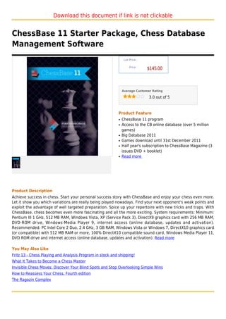 Download this document if link is not clickable


ChessBase 11 Starter Package, Chess Database
Management Software
                                                                List Price :

                                                                    Price :
                                                                               $145.00



                                                               Average Customer Rating

                                                                               3.0 out of 5



                                                           Product Feature
                                                           q   ChessBase 11 program
                                                           q   Access to the CB online database (over 5 million
                                                               games)
                                                           q   Big Database 2011
                                                           q   Games download until 31st December 2011
                                                           q   Half year's subscription to ChessBase Magazine (3
                                                               issues DVD + booklet)
                                                           q   Read more




Product Description
Achieve success in chess. Start your personal success story with ChessBase and enjoy your chess even more.
Let it show you which variations are really being played nowadays. Find your next opponent's weak points and
exploit the advantage of well targeted preparation. Spice up your repertoire with new tricks and traps. With
ChessBase, chess becomes even more fascinating and all the more exciting. System requirements: Minimum:
Pentium III 1 GHz, 512 MB RAM, Windows Vista, XP (Service Pack 3), DirectX9 graphics card with 256 MB RAM,
DVD-ROM drive, Windows-Media Player 9, internet access (online database, updates and activation).
Recommended: PC Intel Core 2 Duo, 2.4 GHz, 3 GB RAM, Windows Vista or Windows 7, DirectX10 graphics card
(or compatible) with 512 MB RAM or more, 100% DirectX10 compatible sound card, Windows Media Player 11,
DVD ROM drive and internet access (online database, updates and activation). Read more

You May Also Like
Fritz 13 - Chess Playing and Analysis Program in stock and shipping!
What It Takes to Become a Chess Master
Invisible Chess Moves: Discover Your Blind Spots and Stop Overlooking Simple Wins
How to Reassess Your Chess, Fourth edition
The Ragozin Complex
 