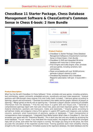 Download this document if link is not clickable


ChessBase 11 Starter Package, Chess Database
Management Software & ChessCentral's Common
Sense in Chess E-book: 2 item Bundle
                                                               List Price :

                                                                   Price :
                                                                              $179.95



                                                              Average Customer Rating

                                                                              out of 5



                                                          Product Feature
                                                          q   ChessBase 11 Starter Package, Chess Database
                                                              Management Software & ChessCentral's Common
                                                              Sense in Chess E-book: 2 item Bundle
                                                          q   ChessBase 11 DVD and integrated CB online
                                                              database with more than 5 million games
                                                          q   Fritz 6 Engine and Crafty Engine; enter, annotate
                                                              and save games, including variations, text
                                                              commentary.
                                                          q   Player encyclopedia with over 30,000 pictures;
                                                              generate a player's dossier & more.
                                                          q   ChessBase Big Database 2011 ChessBase
                                                              Magazine subscription, half year: 3 issues DVD +
                                                              print
                                                          q   Read more




Product Description
What You Can Do with ChessBase 11 Chess Software * Enter, annotate and save games, including variations,
text commentary, spoken comments, embedded pictures, soundtracks and even video sequences. * Analyze
positions with GM-strength chess engines Fritz and Crafty (both included). * Retrieve games according to
openings, players and tournaments. * Generate tournament cross tables and full graphic statistics of players or
openings. * Merge games on-the-fly into an opening tree. * Generate a player's dossier containing all available
information from the database. * Find the new move in a game with one mouse click. * Generate a
comprehensive openings report with main and critical lines, plans and most important games. * Search for
material distribution, positions and maneuvers, mates and stalemates. * Classify games according to
self-defined middle and endgame criteria Print games in superb DTP quality with diagrams and multiple
columns; automatic email transmission of positions, games or databases. * Team championship or
correspondence chess management. * Integrated Chess Media System What's New in ChessBase 11. One click
annotates your game with the "Theoretical Novelty". This is done very fast and very reliably by accessing the
online database. "Try out" moves: if you hold down the mouse button, the program will indicate the strongest
reply with an arrow, even when the main engine is running. The longer you hang on to the piece, the more
accurate the calculation of the expected counter-move. Training questions work more smoothly (moving
straight to the next question/game). Immediate access to the repertoire database, the latest database and the
 