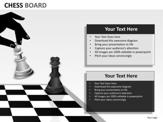 CHESS BOARD


                           Your Text Here
              •   Your Text Goes here
              •   Download this awesome diagram
              •   Bring your presentation to life
              •   Capture your audience’s attention
              •   All images are 100% editable in powerpoint
              •   Pitch your ideas convincingly




                          Your Text Here
              •   Your Text Goes here
              •   Download this awesome diagram
              •   Bring your presentation to life
              •   Capture your audience’s attention
              •   All images are 100% editable in powerpoint
              •   Pitch your ideas convincingly




                                                               Your Logo
 
