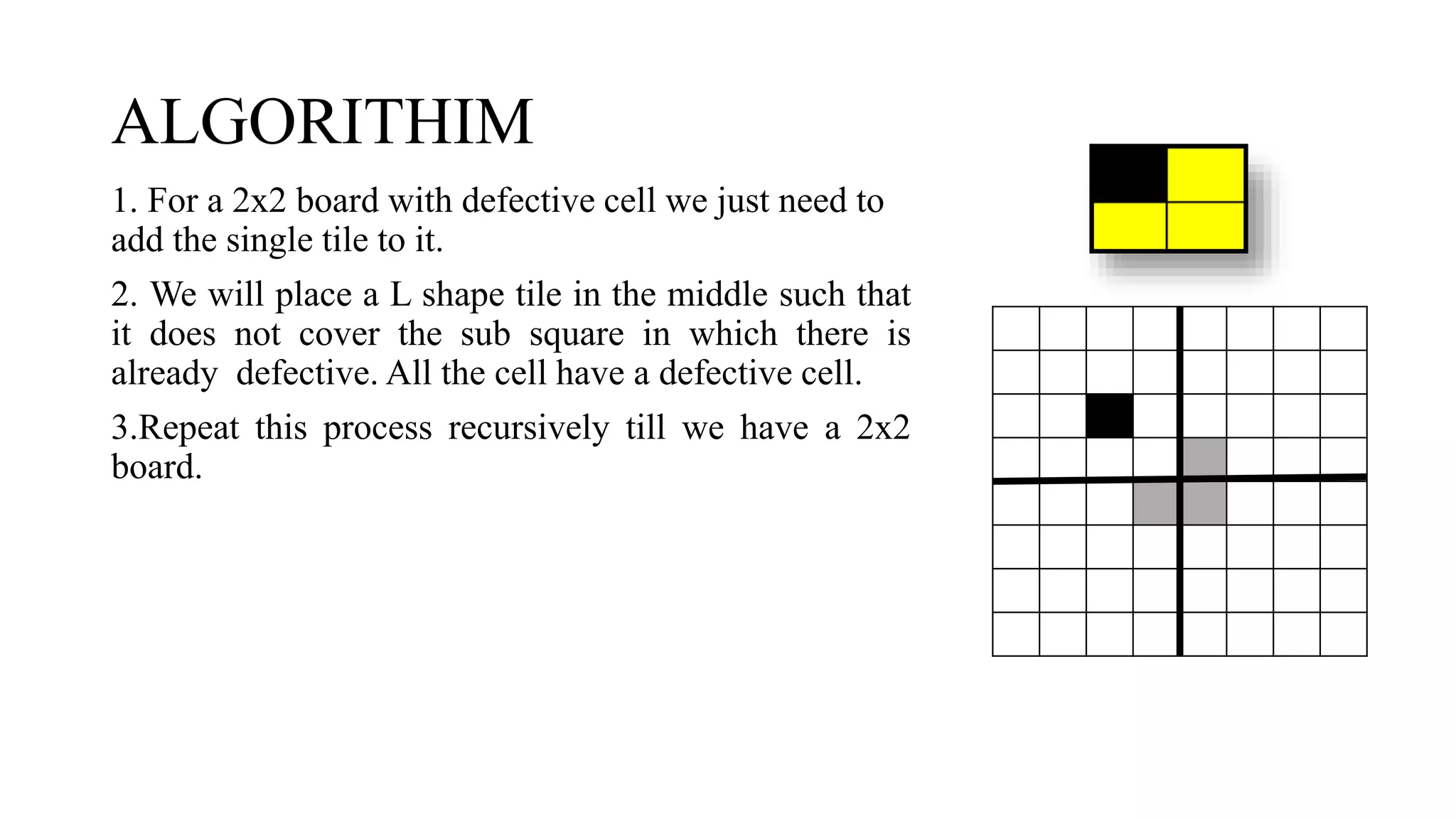 ALGORITHIM
1. For a 2x2 board with defective cell we just need to
add the single tile to it.
2. We will place a L shape tile in the middle such that
it does not cover the sub square in which there is
already defective. All the cell have a defective cell.
3.Repeat this process recursively till we have a 2x2
board.
 