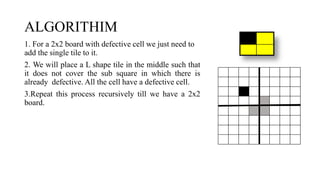 ALGORITHIM
1. For a 2x2 board with defective cell we just need to
add the single tile to it.
2. We will place a L shape tile in the middle such that
it does not cover the sub square in which there is
already defective. All the cell have a defective cell.
3.Repeat this process recursively till we have a 2x2
board.
 