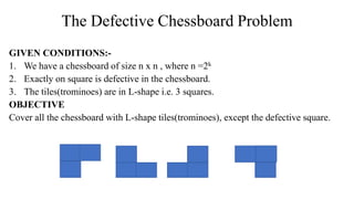 The Defective Chessboard Problem
GIVEN CONDITIONS:-
1. We have a chessboard of size n x n , where n =2k
2. Exactly on square is defective in the chessboard.
3. The tiles(trominoes) are in L-shape i.e. 3 squares.
OBJECTIVE
Cover all the chessboard with L-shape tiles(trominoes), except the defective square.
 