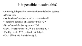 Is it possible to solve this?
Absolutely, it is possible to cover all non-defective squares.
Let’s see how
• As the size of the chessboard is n x n and n=2k
• Therefore, Total no. of squares =2k x2k =22k
• No. of non-defective squares = 22k-1
• Now, for the value of K,22k-1 is divisible by 3.
• For E.g. K=1 , 22(1)-1 =3 is divisible by 3.
• K=2, 22(2) -1 =15 is divisible by 3.
 