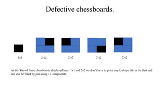 Defective chessboards.
1x1 2 x2 2 x2 2 x2 2 x2
As the Size of these chessboards displayed here, 1x1 and 2x2 we don’t have to place any L-shape tile in the first and
rest can be filled by just using 1 L-shaped tile.
 
