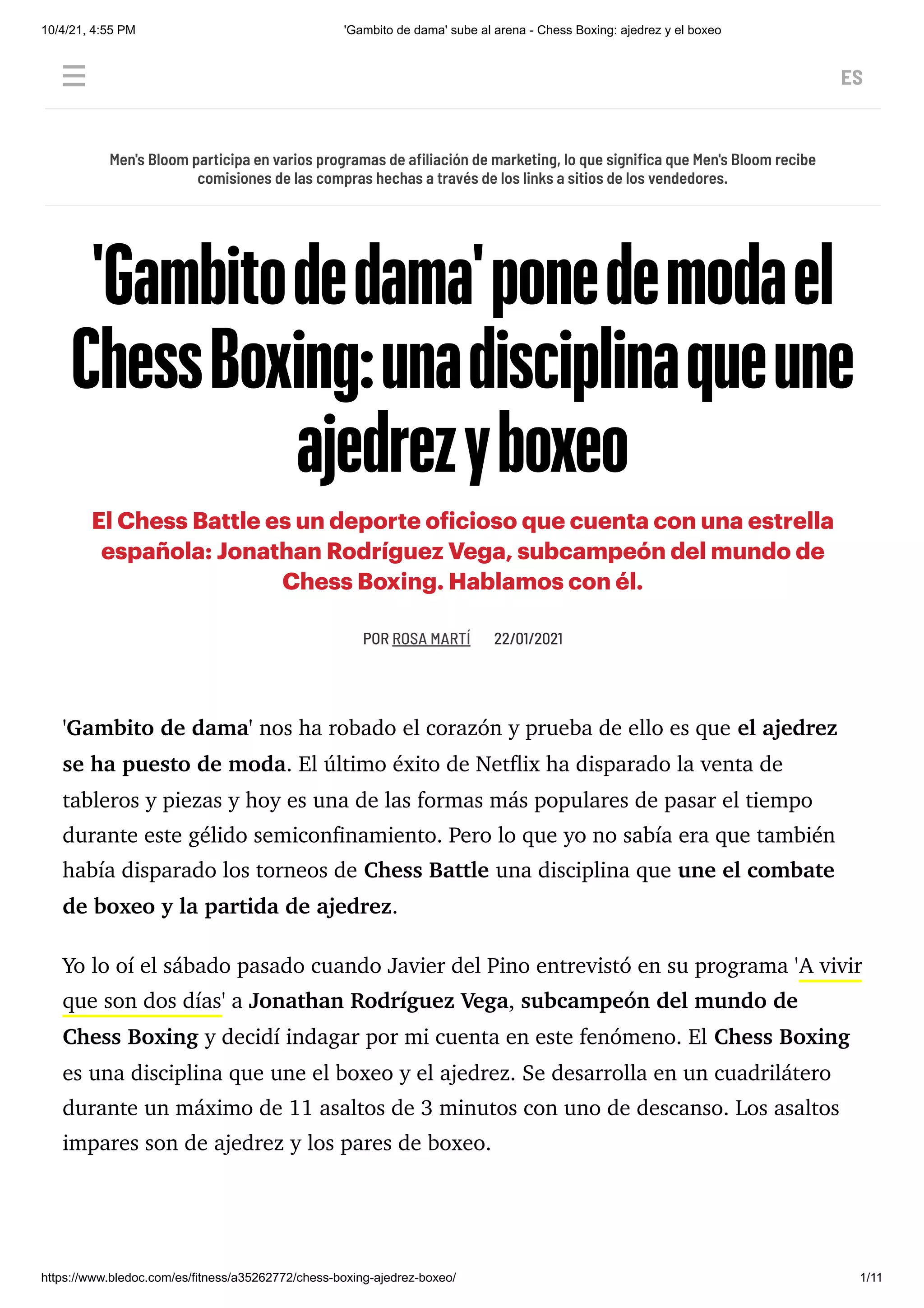 10/4/21, 4:55 PM 'Gambito de dama' sube al arena - Chess Boxing: ajedrez y el boxeo
https://www.bledoc.com/es/fitness/a35262772/chess-boxing-ajedrez-boxeo/ 1/11
 ES
POR
ROSA MARTÍ 
22/01/2021
'Gambito de dama' nos ha robado el corazón y prueba de ello es que el ajedrez
se ha puesto de moda. El último éxito de Netflix ha disparado la venta de
tableros y piezas y hoy es una de las formas más populares de pasar el tiempo
durante este gélido semiconfinamiento. Pero lo que yo no sabía era que también
había disparado los torneos de Chess Battle una disciplina que une el combate
de boxeo y la partida de ajedrez.
Yo lo oí el sábado pasado cuando Javier del Pino entrevistó en su programa 'A vivir
que son dos días' a Jonathan Rodríguez Vega, subcampeón del mundo de
Chess Boxing y decidí indagar por mi cuenta en este fenómeno. El Chess Boxing
es una disciplina que une el boxeo y el ajedrez. Se desarrolla en un cuadrilátero
durante un máximo de 11 asaltos de 3 minutos con uno de descanso. Los asaltos
impares son de ajedrez y los pares de boxeo.
Men's Bloom participa en varios programas de afiliación de marketing, lo que significa que Men's Bloom recibe
comisiones de las compras hechas a través de los links a sitios de los vendedores.
'Gambitodedama'ponedemodael
ChessBoxing:unadisciplinaqueune
ajedrezyboxeo
El Chess Battle es un deporte oficioso que cuenta con una estrella
española: Jonathan Rodríguez Vega, subcampeón del mundo de
Chess Boxing. Hablamos con él.
 