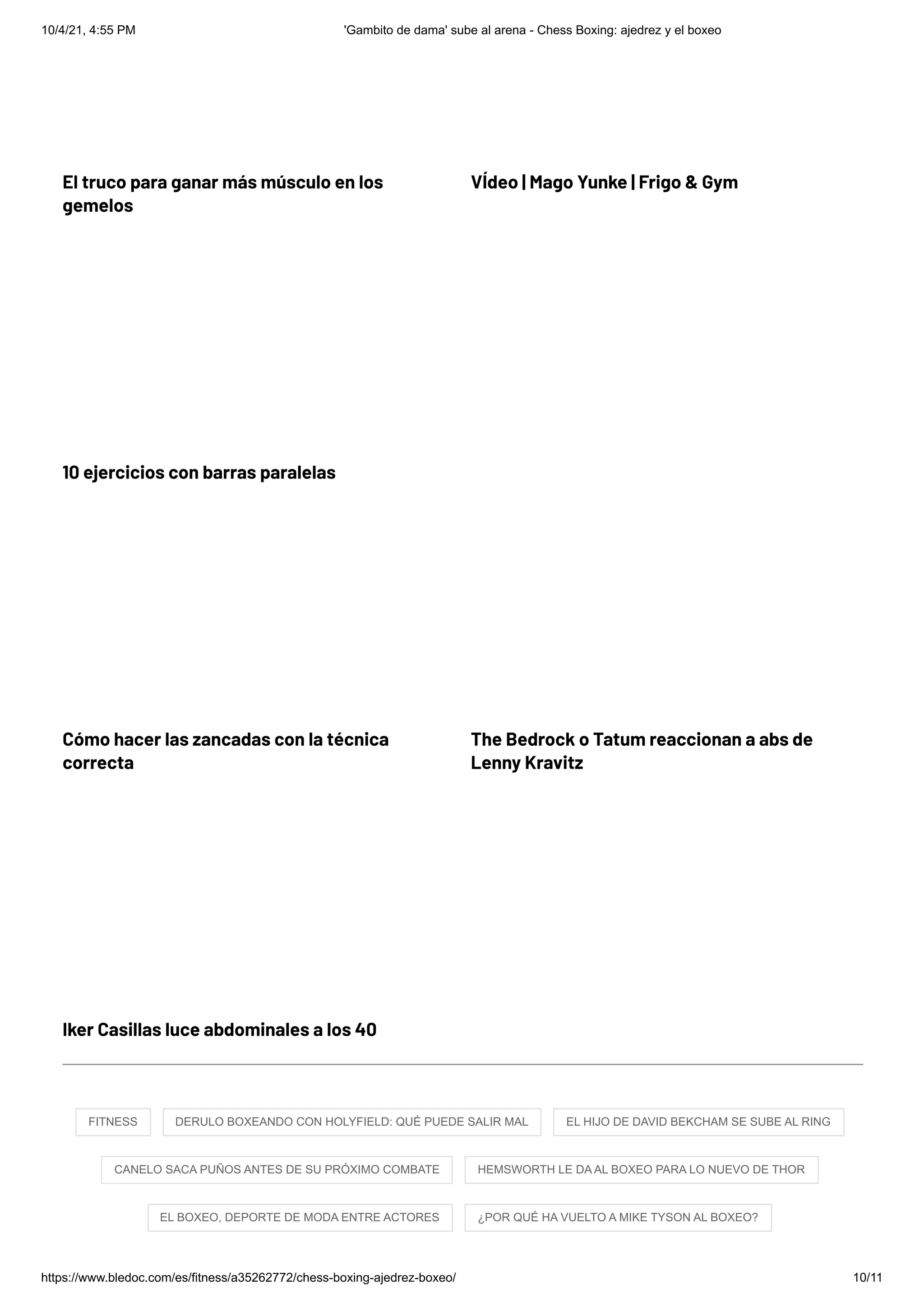 10/4/21, 4:55 PM 'Gambito de dama' sube al arena - Chess Boxing: ajedrez y el boxeo
https://www.bledoc.com/es/fitness/a35262772/chess-boxing-ajedrez-boxeo/ 10/11
El truco para ganar más músculo en los
gemelos
VÍdeo | Mago Yunke | Frigo & Gym
10 ejercicios con barras paralelas
Cómo hacer las zancadas con la técnica
correcta
The Bedrock o Tatum reaccionan a abs de
Lenny Kravitz
Iker Casillas luce abdominales a los 40
FITNESS 
 DERULO BOXEANDO CON HOLYFIELD: QUÉ PUEDE SALIR MAL 
 EL HIJO DE DAVID BEKCHAM SE SUBE AL RING
CANELO SACA PUÑOS ANTES DE SU PRÓXIMO COMBATE 
 HEMSWORTH LE DA AL BOXEO PARA LO NUEVO DE THOR
EL BOXEO, DEPORTE DE MODA ENTRE ACTORES 
 ¿POR QUÉ HA VUELTO A MIKE TYSON AL BOXEO?
 