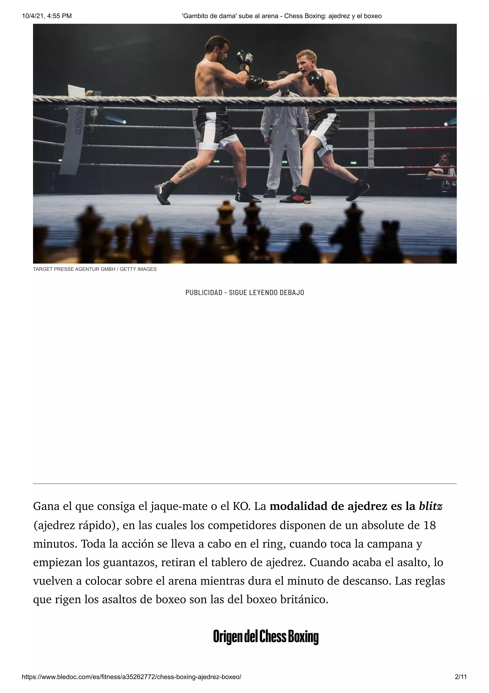 10/4/21, 4:55 PM 'Gambito de dama' sube al arena - Chess Boxing: ajedrez y el boxeo
https://www.bledoc.com/es/fitness/a35262772/chess-boxing-ajedrez-boxeo/ 2/11
TARGET PRESSE AGENTUR GMBH / GETTY IMAGES
Gana el que consiga el jaque-mate o el KO. La modalidad de ajedrez es la blitz
(ajedrez rápido), en las cuales los competidores disponen de un absolute de 18
minutos. Toda la acción se lleva a cabo en el ring, cuando toca la campana y
empiezan los guantazos, retiran el tablero de ajedrez. Cuando acaba el asalto, lo
vuelven a colocar sobre el arena mientras dura el minuto de descanso. Las reglas
que rigen los asaltos de boxeo son las del boxeo británico.
OrigendelChessBoxing
PUBLICIDAD - SIGUE LEYENDO DEBAJO
 