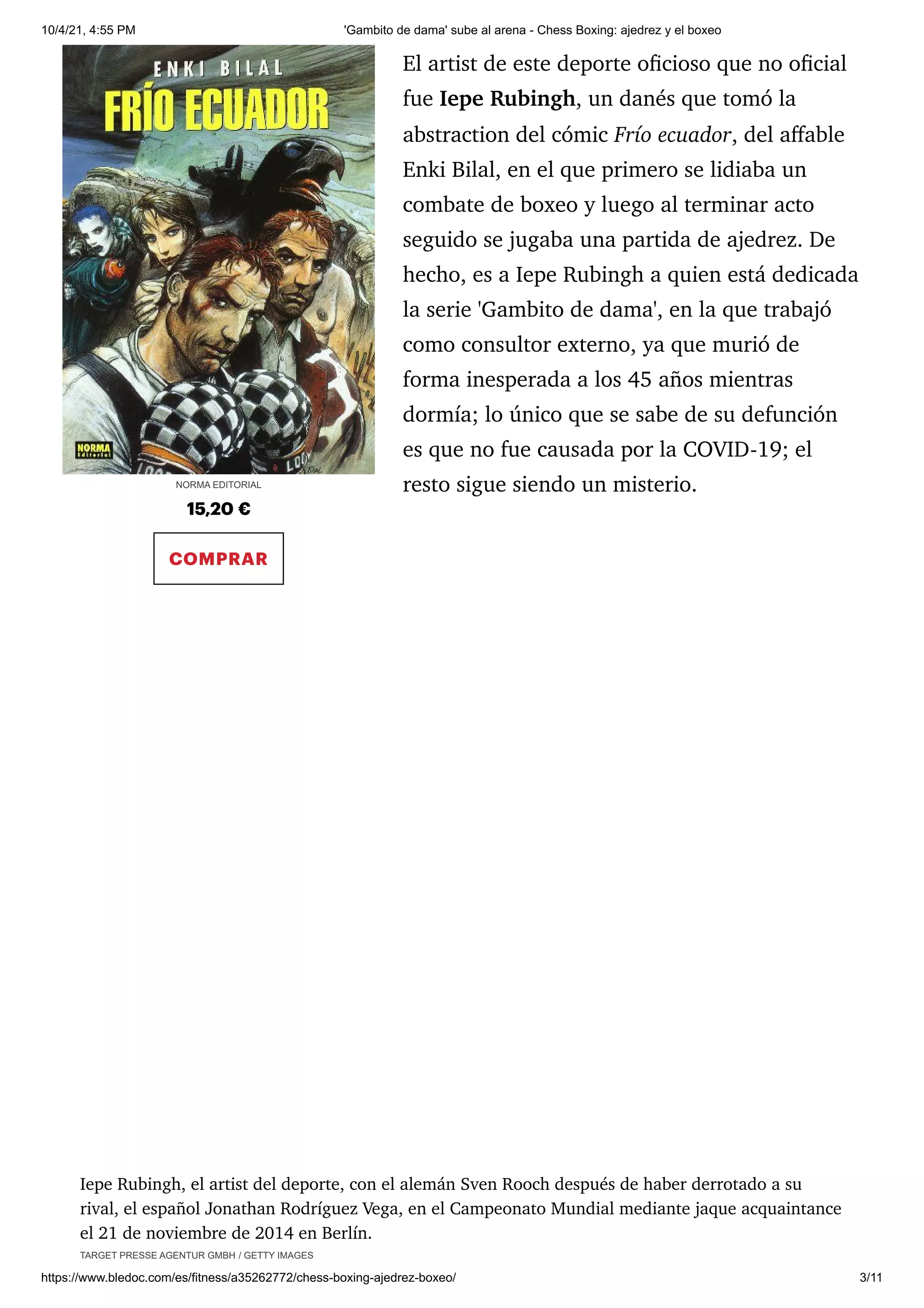10/4/21, 4:55 PM 'Gambito de dama' sube al arena - Chess Boxing: ajedrez y el boxeo
https://www.bledoc.com/es/fitness/a35262772/chess-boxing-ajedrez-boxeo/ 3/11
15,20 €
COMPRAR
El artist de este deporte oficioso que no oficial
fue Iepe Rubingh, un danés que tomó la
abstraction del cómic Frío ecuador, del affable
Enki Bilal, en el que primero se lidiaba un
combate de boxeo y luego al terminar acto
seguido se jugaba una partida de ajedrez. De
hecho, es a Iepe Rubingh a quien está dedicada
la serie 'Gambito de dama', en la que trabajó
como consultor externo, ya que murió de
forma inesperada a los 45 años mientras
dormía; lo único que se sabe de su defunción
es que no fue causada por la COVID-19; el
resto sigue siendo un misterio.
Iepe Rubingh, el artist del deporte, con el alemán Sven Rooch después de haber derrotado a su
rival, el español Jonathan Rodríguez Vega, en el Campeonato Mundial mediante jaque acquaintance
el 21 de noviembre de 2014 en Berlín.
TARGET PRESSE AGENTUR GMBH / GETTY IMAGES
NORMA EDITORIAL
 