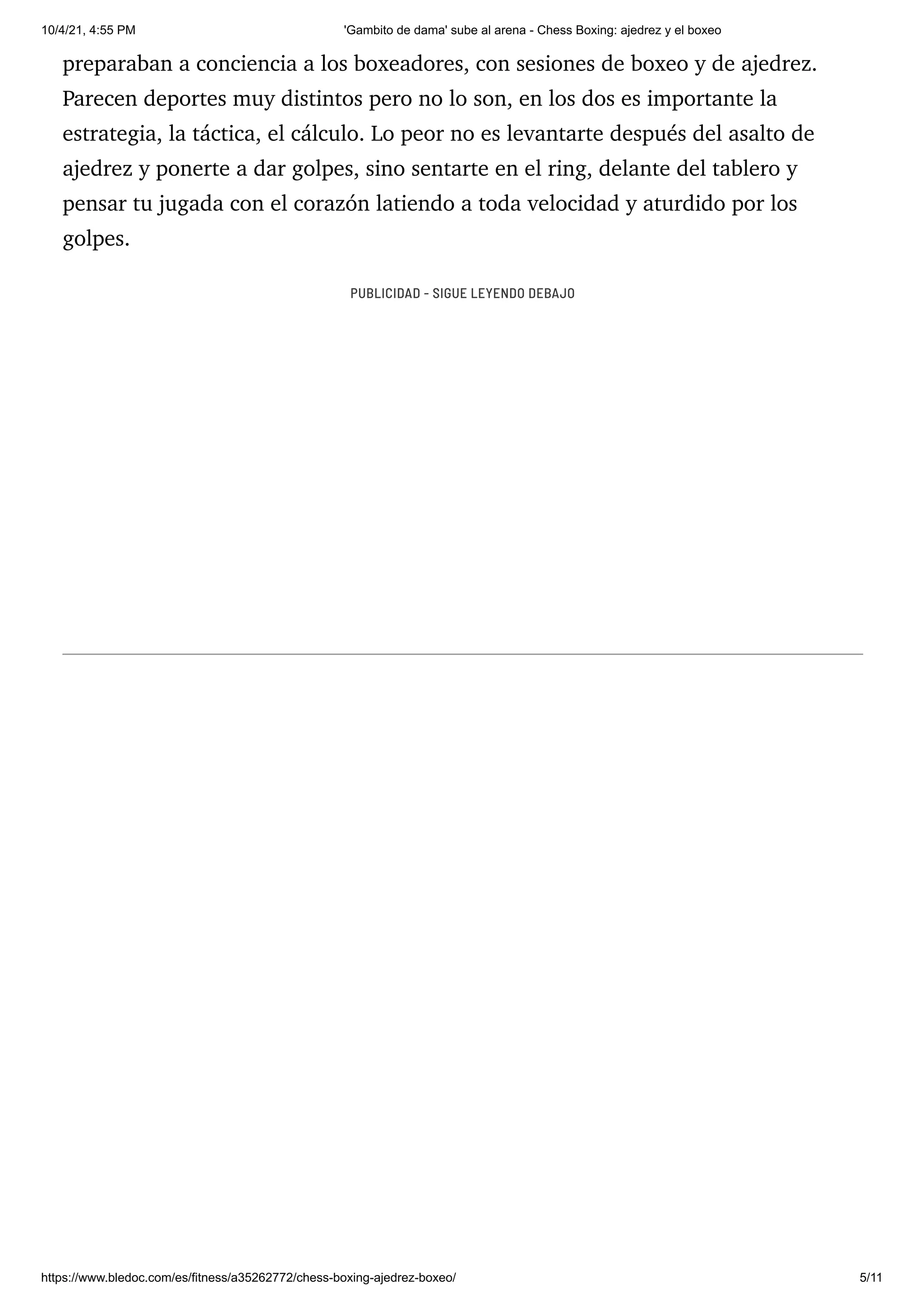 10/4/21, 4:55 PM 'Gambito de dama' sube al arena - Chess Boxing: ajedrez y el boxeo
https://www.bledoc.com/es/fitness/a35262772/chess-boxing-ajedrez-boxeo/ 5/11
preparaban a conciencia a los boxeadores, con sesiones de boxeo y de ajedrez.
Parecen deportes muy distintos pero no lo son, en los dos es importante la
estrategia, la táctica, el cálculo. Lo peor no es levantarte después del asalto de
ajedrez y ponerte a dar golpes, sino sentarte en el ring, delante del tablero y
pensar tu jugada con el corazón latiendo a toda velocidad y aturdido por los
golpes.
PUBLICIDAD - SIGUE LEYENDO DEBAJO
 