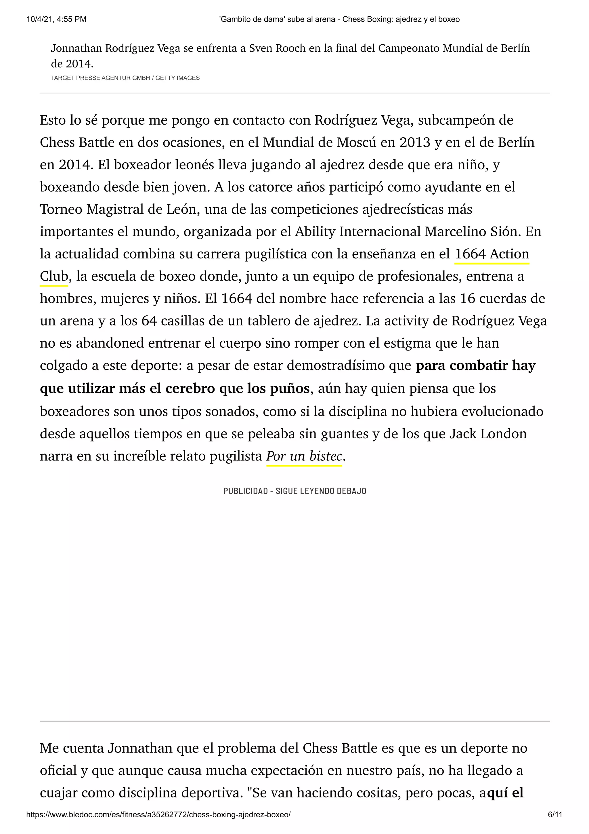 10/4/21, 4:55 PM 'Gambito de dama' sube al arena - Chess Boxing: ajedrez y el boxeo
https://www.bledoc.com/es/fitness/a35262772/chess-boxing-ajedrez-boxeo/ 6/11
Jonnathan Rodríguez Vega se enfrenta a Sven Rooch en la final del Campeonato Mundial de Berlín
de 2014.
TARGET PRESSE AGENTUR GMBH / GETTY IMAGES
Esto lo sé porque me pongo en contacto con Rodríguez Vega, subcampeón de
Chess Battle en dos ocasiones, en el Mundial de Moscú en 2013 y en el de Berlín
en 2014. El boxeador leonés lleva jugando al ajedrez desde que era niño, y
boxeando desde bien joven. A los catorce años participó como ayudante en el
Torneo Magistral de León, una de las competiciones ajedrecísticas más
importantes el mundo, organizada por el Ability Internacional Marcelino Sión. En
la actualidad combina su carrera pugilística con la enseñanza en el 1664 Action
Club, la escuela de boxeo donde, junto a un equipo de profesionales, entrena a
hombres, mujeres y niños. El 1664 del nombre hace referencia a las 16 cuerdas de
un arena y a los 64 casillas de un tablero de ajedrez. La activity de Rodríguez Vega
no es abandoned entrenar el cuerpo sino romper con el estigma que le han
colgado a este deporte: a pesar de estar demostradísimo que para combatir hay
que utilizar más el cerebro que los puños, aún hay quien piensa que los
boxeadores son unos tipos sonados, como si la disciplina no hubiera evolucionado
desde aquellos tiempos en que se peleaba sin guantes y de los que Jack London
narra en su increíble relato pugilista Por un bistec.
Me cuenta Jonnathan que el problema del Chess Battle es que es un deporte no
oficial y que aunque causa mucha expectación en nuestro país, no ha llegado a
cuajar como disciplina deportiva. "Se van haciendo cositas, pero pocas, aquí el
PUBLICIDAD - SIGUE LEYENDO DEBAJO
 