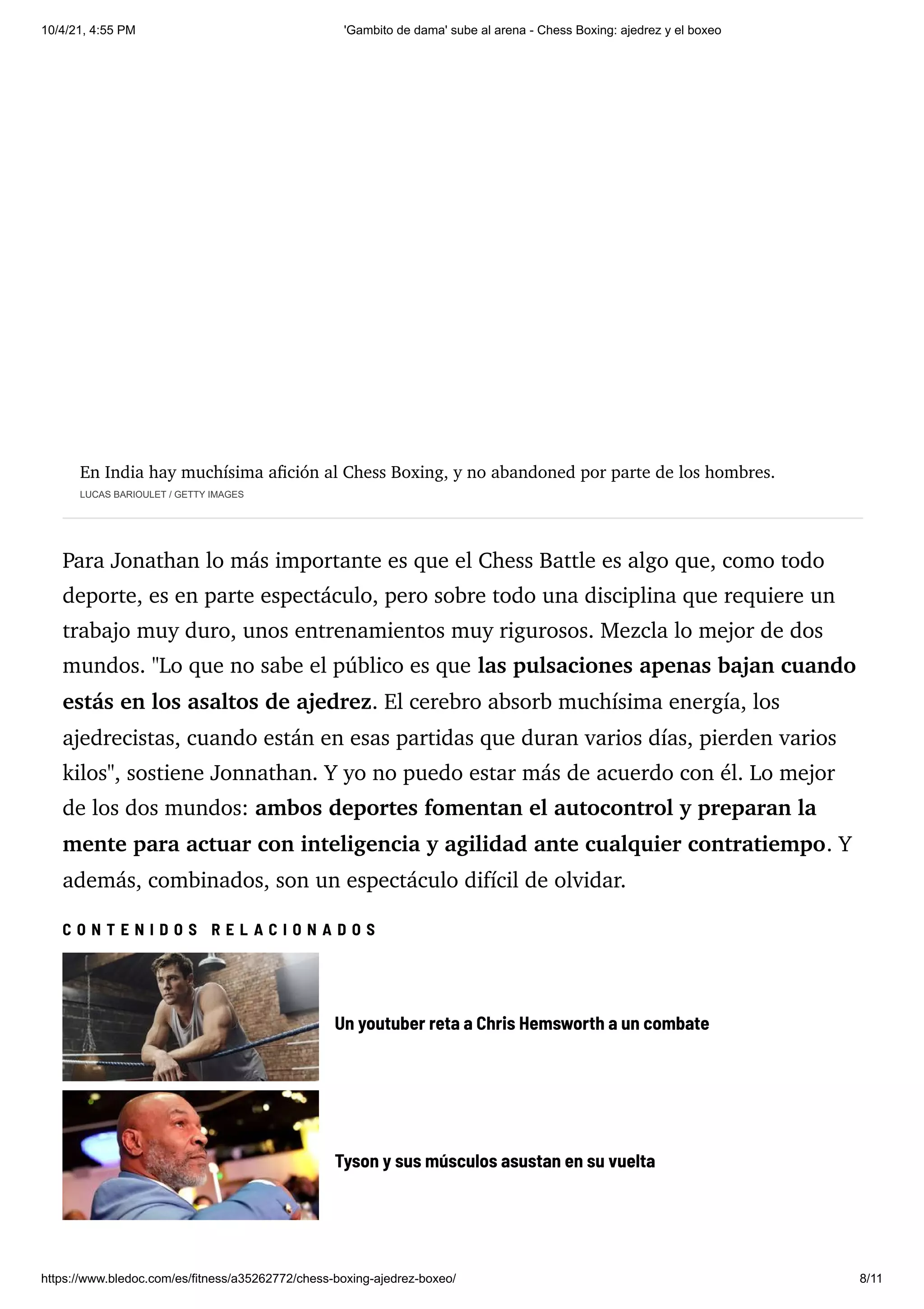 10/4/21, 4:55 PM 'Gambito de dama' sube al arena - Chess Boxing: ajedrez y el boxeo
https://www.bledoc.com/es/fitness/a35262772/chess-boxing-ajedrez-boxeo/ 8/11
En India hay muchísima afición al Chess Boxing, y no abandoned por parte de los hombres.
LUCAS BARIOULET / GETTY IMAGES
Para Jonathan lo más importante es que el Chess Battle es algo que, como todo
deporte, es en parte espectáculo, pero sobre todo una disciplina que requiere un
trabajo muy duro, unos entrenamientos muy rigurosos. Mezcla lo mejor de dos
mundos. "Lo que no sabe el público es que las pulsaciones apenas bajan cuando
estás en los asaltos de ajedrez. El cerebro absorb muchísima energía, los
ajedrecistas, cuando están en esas partidas que duran varios días, pierden varios
kilos", sostiene Jonnathan. Y yo no puedo estar más de acuerdo con él. Lo mejor
de los dos mundos: ambos deportes fomentan el autocontrol y preparan la
mente para actuar con inteligencia y agilidad ante cualquier contratiempo. Y
además, combinados, son un espectáculo difícil de olvidar.
C O N T E N I D O S R E L A C I O N A D O S
Un youtuber reta a Chris Hemsworth a un combate
Tyson y sus músculos asustan en su vuelta
 