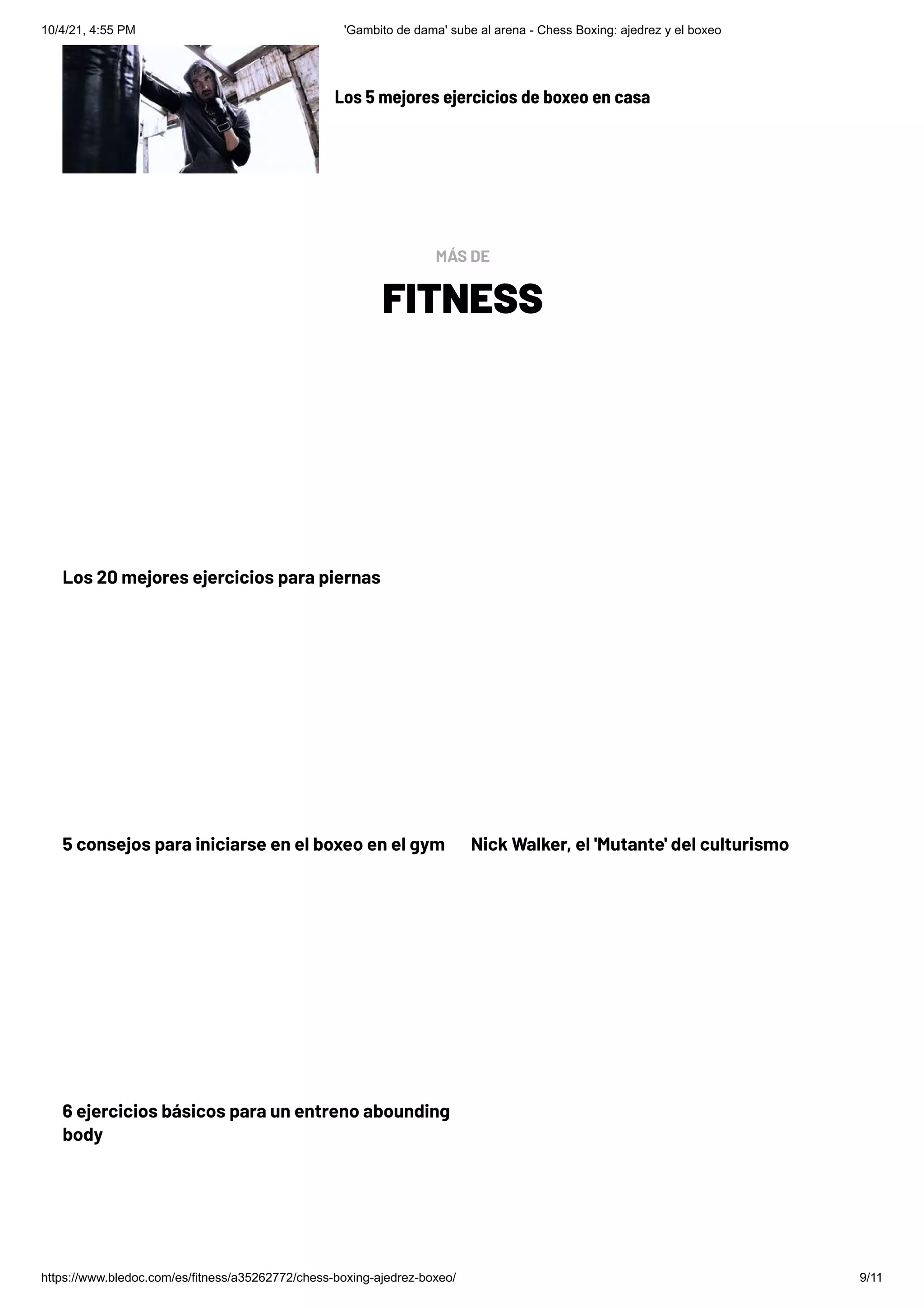 10/4/21, 4:55 PM 'Gambito de dama' sube al arena - Chess Boxing: ajedrez y el boxeo
https://www.bledoc.com/es/fitness/a35262772/chess-boxing-ajedrez-boxeo/ 9/11
Los 20 mejores ejercicios para piernas
5 consejos para iniciarse en el boxeo en el gym Nick Walker, el 'Mutante' del culturismo
6 ejercicios básicos para un entreno abounding
body
Los 5 mejores ejercicios de boxeo en casa
FITNESS
MÁS DE
 