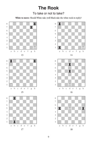 9
The Rook
To take or not to take?
White to move: Should White take (will Black take the white rook in reply)?
w________w� w________w
°wdwdwdw4]� °rdwdwdwd]
‡dwdwdw4w]� ‡dwdwdwdw]
ﬂwdwdwdwd]� ﬂwdwdwdwd]
ﬁdwdwdwdw]� ﬁdwdwdwdw]
›wdwdwdwd]� ›wdwdwdwd]
‹dwdwdwdw]� ‹dwdwdwdw]
¤wdwdwdwd]� ¤wdwdwdwd]
⁄dwdwdwdR]� ⁄4wdwdwdR]
w¡™£¢∞§¶•w� w¡™£¢∞§¶•w
13 14
w________w� w________w
°rdwdwdw4]� °wdwdwdwd]
‡dwdwdwdw]� ‡dwdrdwdw]
ﬂwdwdwdwd]� ﬂwdwdwdwd]
ﬁdwdwdwdw]� ﬁdwdrdwdw]
›wdwdwdwd]� ›wdwdwdwd]
‹dwdwdwdw]� ‹dwdwdwdw]
¤wdwdwdwd]� ¤wdwdwdwd]
⁄$wdwdwdw]� ⁄dwdRdwdw]
w¡™£¢∞§¶•w� w¡™£¢∞§¶•w
15 16
w________w� w________w
°w4wdwdwd]� °wdwdwdwd]
‡dwdwdwdw]� ‡dwdwdwdw]
ﬂwdwdwdwd]� ﬂwdwdwdwd]
ﬁdwdwdwdw]� ﬁ4wdRdwdr]
›wdwdwdwd]� ›wdwdwdwd]
‹dwdwdwdw]� ‹dwdwdwdw]
¤w$wdwdwd]� ¤wdwdwdwd]
⁄drdwdwdw]� ⁄dwdwdwdw]
w¡™£¢∞§¶•w� w¡™£¢∞§¶•w
17 18
 