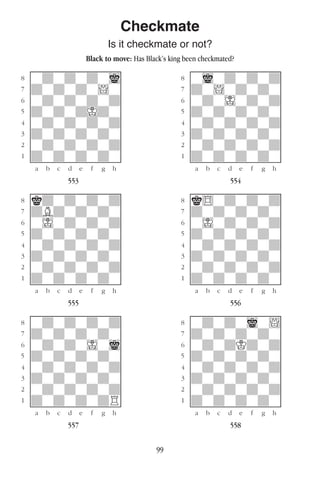 99
Checkmate
Is it checkmate or not?
Black to move: Has Black’s king been checkmated?
w________w� w________w
°wdwdwdwi]� °wiwdwdwd]
‡dwdwdw!w]� ‡dw!wdwdw]
ﬂwdwdwdwd]� ﬂwdwIwdwd]
ﬁdwdwdIdw]� ﬁdwdwdwdw]
›wdwdwdwd]� ›wdwdwdwd]
‹dwdwdwdw]� ‹dwdwdwdw]
¤wdwdwdwd]� ¤wdwdwdwd]
⁄dwdwdwdw]� ⁄dwdwdwdw]
w¡™£¢∞§¶•w� w¡™£¢∞§¶•w
553 554
w________w� w________w
°kdwdwdwd]� °k$wdwdwd]
‡dBdwdwdw]� ‡dwdwdwdw]
ﬂwIwdwdwd]� ﬂwIwdwdwd]
ﬁdwdwdwdw]� ﬁdwdwdwdw]
›wdwdwdwd]� ›wdwdwdwd]
‹dwdwdwdw]� ‹dwdwdwdw]
¤wdwdwdwd]� ¤wdwdwdwd]
⁄dwdwdwdw]� ⁄dwdwdwdw]
w¡™£¢∞§¶•w� w¡™£¢∞§¶•w
555 556
w________w� w________w
°wdwdwdwd]� °wdwdwiw!]
‡dwdwdwdw]� ‡dwdwdwdw]
ﬂwdwdwIwi]� ﬂwdwdKdwd]
ﬁdwdwdwdw]� ﬁdwdwdwdw]
›wdwdwdwd]� ›wdwdwdwd]
‹dwdwdwdw]� ‹dwdwdwdw]
¤wdwdwdwd]� ¤wdwdwdwd]
⁄dwdwdwdR]� ⁄dwdwdwdw]
w¡™£¢∞§¶•w� w¡™£¢∞§¶•w
557 558
 