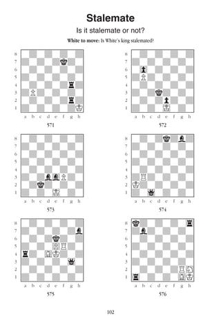 102
Stalemate
Is it stalemate or not?
White to move: Is White’s king stalemated?
w________w� w________w
°wdwdwdwd]� °wdwdwdwd]
‡dwdwdkdw]� ‡dwdwdwdw]
ﬂwdwdwdwd]� ﬂw0wdwdwd]
ﬁdwdwdwdw]� ﬁdPdwdwdw]
›wdwdwdrd]� ›wdwdwdwd]
‹dPdwdwdw]� ‹dwdkdwdw]
¤wdwdwdrd]� ¤wdwdpdwd]
⁄dwdwdwdK]� ⁄dwdwIwdw]
w¡™£¢∞§¶•w� w¡™£¢∞§¶•w
571 572
w________w� w________w
°wdwdwdwd]� °wdwdkdbd]
‡dwdwdwdw]� ‡dwdwdwdw]
ﬂwdwdwdwd]� ﬂwdwdwdwd]
ﬁdwdwdwdw]� ﬁdwdwdwdw]
›wdwdwdwd]� ›wdwdwdwd]
‹dwdbgPdw]� ‹dRdwdwdw]
¤wdkdwdwd]� ¤Kdwdwdwd]
⁄dwdwIwdw]� ⁄dw1wdwdw]
w¡™£¢∞§¶•w� w¡™£¢∞§¶•w
573 574
w________w� w________w
°wdwdwdwd]� °kdwdwdw4]
‡dwdwdwdb]� ‡dbdwdwdw]
ﬂwdwdkdwd]� ﬂwdwdwdwd]
ﬁdwdw)Rdw]� ﬁdwdwdwdw]
›rdwGKdwd]� ›wdwdwdwd]
‹dwdwdw1w]� ‹dwdwdwdw]
¤wdwdwdwd]� ¤wdwdwdRH]
⁄dwdwdwdw]� ⁄4wdwdwGK]
w¡™£¢∞§¶•w� w¡™£¢∞§¶•w
575 576
 