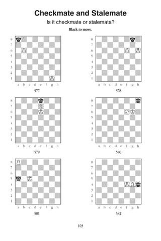 103
Checkmate and Stalemate
Is it checkmate or stalemate?
Black to move.
w________w� w________w
°kdwdwdwd]� °wdwdwdkd]
‡dwdwdwdw]� ‡dwdwdwdw]
ﬂw!wdwdwd]� ﬂwdwdw!wI]
ﬁdwdwdwdw]� ﬁdwdwdwdw]
›wdwdwdwd]� ›wdwdwdwd]
‹dwdwdwdw]� ‹dwdwdwdw]
¤wdwdwdwd]� ¤wdwdwdwd]
⁄dwdwdwIw]� ⁄dwdwdwdw]
w¡™£¢∞§¶•w� w¡™£¢∞§¶•w
577 578
w________w� w________w
°wdwdkdwd]� °wdwdwdwi]
‡dwdw)wdw]� ‡dwdwdwdw]
ﬂwdwdKdwd]� ﬂwdwdwHKd]
ﬁdwdwdwdw]� ﬁdwdwdwdw]
›wdwdwdwd]� ›wdwdwdwd]
‹dwdwdwdw]� ‹dwdwdwdw]
¤wdwdwdwd]� ¤wdwdwdwd]
⁄dwdwdwdw]� ⁄dwdwdwdw]
w¡™£¢∞§¶•w� w¡™£¢∞§¶•w
579 580
w________w� w________w
°Rdwdwdwd]� °wdwdwdwd]
‡dwdwdwdw]� ‡dwdwdwdw]
ﬂwdwdwdwd]� ﬂwdwdwdwd]
ﬁiwIwdwdw]� ﬁdwdwdwdw]
›wdwdwdwd]� ›wdwdwIBi]
‹dwdwdwdw]� ‹dwdwdwdw]
¤wdwdwdwd]� ¤wdwdwdwd]
⁄dwdwdwdw]� ⁄dwdwdwdw]
w¡™£¢∞§¶•w� w¡™£¢∞§¶•w
581 582
 