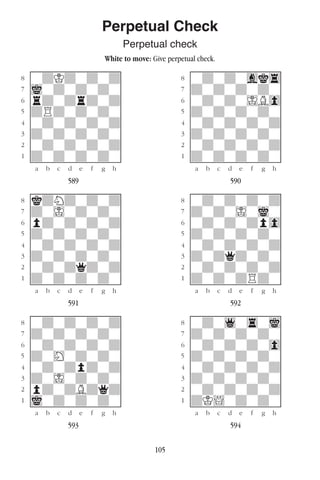 105
Perpetual Check
Perpetual check
White to move: Give perpetual check.
w________w� w________w
°wdKdwdwd]� °wdwdwgk4]
‡iwdwdwdw]� ‡dwdwdwdw]
ﬂrdwdrdwd]� ﬂwdwdwIB0]
ﬁdRdwdwdw]� ﬁdwdwdwdw]
›wdwdwdwd]� ›wdwdwdwd]
‹dwdwdwdw]� ‹dwdwdwdw]
¤wdwdwdwd]� ¤wdwdwdwd]
⁄dwdwdwdw]� ⁄dwdwdwdw]
w¡™£¢∞§¶•w� w¡™£¢∞§¶•w
589 590
w________w� w________w
°kdNdwdwd]� °wdwdwdwd]
‡dwIwdwdw]� ‡dwdwIwiw]
ﬂpdwdwdwd]� ﬂwdwdwdp0]
ﬁdwdwdwdw]� ﬁdwdwdwdw]
›wdwdwdwd]� ›wdwdwdwd]
‹dwdwdwdw]� ‹dwdqdwdw]
¤wdwdqdwd]� ¤wdwdwdwd]
⁄dwdwdwdw]� ⁄dwdwdRdw]
w¡™£¢∞§¶•w� w¡™£¢∞§¶•w
591 592
w________w� w________w
°wdwdwdwd]� °wdw1w4wi]
‡dwdwdwdw]� ‡dwdwdwdw]
ﬂwdwdwdwd]� ﬂwdwdwdw0]
ﬁdwHwdwdw]� ﬁdwdwdwdw]
›wdwdpdwd]� ›wdwdwdwd]
‹dwIwdwdw]� ‹dwdwdwdw]
¤pdwdBdqd]� ¤wdwdwdwd]
⁄iwdwdwdw]� ⁄dK!wdwdw]
w¡™£¢∞§¶•w� w¡™£¢∞§¶•w
593 594
 