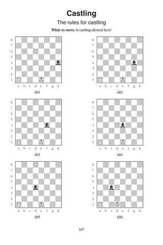 107
Castling
The rules for castling
White to move: Is castling allowed here?
w________w� w________w
°wdwdwdwd]� °wdwdwdwd]
‡dwdwdwdw]� ‡dwdwdwdw]
ﬂwdwdwdwd]� ﬂwdwdwdwd]
ﬁdwdwdwdw]� ﬁdwdwdwdw]
›wdwdwdwg]� ›wdwdwdbd]
‹dwdwdwdw]� ‹dwdwdwdw]
¤wdwdwdwd]� ¤wdwdwdwd]
⁄$wdwIwdw]� ⁄$wdwIwdw]
w¡™£¢∞§¶•w� w¡™£¢∞§¶•w
601 602
w________w� w________w
°wdwdwdwd]� °wdwdwdwd]
‡dwdwdwdw]� ‡dwdwdwdw]
ﬂwdwdwdwd]� ﬂwdwdwdwd]
ﬁdwdwdwdw]� ﬁdwdwdwdw]
›wdwdwgwd]� ›wdwdbdwd]
‹dwdwdwdw]� ‹dwdwdwdw]
¤wdwdwdwd]� ¤wdwdwdwd]
⁄$wdwIwdw]� ⁄$wdwIwdw]
w¡™£¢∞§¶•w� w¡™£¢∞§¶•w
603 604
w________w� w________w
°wdwdwdwd]� °wdwdwdwd]
‡dwdwdwdw]� ‡dwdwdwdw]
ﬂwdwdwdwd]� ﬂwdwdwdwd]
ﬁdwdwdwdw]� ﬁdwdwdwdw]
›wdwgwdwd]� ›wdbdwdwd]
‹dwdwdwdw]� ‹dwdwdwdw]
¤wdwdwdwd]� ¤wdwdwdwd]
⁄$wdwIwdw]� ⁄$wdKdwdw]
w¡™£¢∞§¶•w� w¡™£¢∞§¶•w
605 606
 