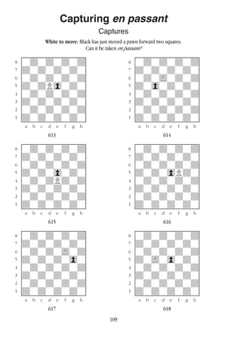 109
Capturing en passant
Captures
White to move: Black has just moved a pawn forward two squares.
Can it be taken en passant?
w________w� w________w
°wdwdwdwd]� °wdwdwdwd]
‡dwdwdwdw]� ‡dwdwdwdw]
ﬂwdwdwdwd]� ﬂwdw)wdwd]
ﬁdwdP0wdw]� ﬁdw0wdwdw]
›wdwdwdwd]� ›wdwdwdwd]
‹dwdwdwdw]� ‹dwdwdwdw]
¤wdwdwdwd]� ¤wdwdwdwd]
⁄dwdwdwdw]� ⁄dwdwdwdw]
w¡™£¢∞§¶•w� w¡™£¢∞§¶•w
613 614
w________w� w________w
°wdwdwdwd]� °wdwdwdwd]
‡dwdwdwdw]� ‡dwdwdwdw]
ﬂwdwdwdwd]� ﬂwdwdwdwd]
ﬁdwdw0wdw]� ﬁdwdw0Pdw]
›wdwdPdwd]� ›wdwdwdwd]
‹dwdwdwdw]� ‹dwdwdwdw]
¤wdwdwdwd]� ¤wdwdwdwd]
⁄dwdwdwdw]� ⁄dwdwdwdw]
w¡™£¢∞§¶•w� w¡™£¢∞§¶•w
615 616
w________w� w________w
°wdwdwdwd]� °wdwdwdwd]
‡dwdwdwdw]� ‡dwdwdwdw]
ﬂwdwdw)wd]� ﬂwdwdwdwd]
ﬁdwdwdw0w]� ﬁdw)w0wdw]
›wdwdwdwd]� ›wdwdwdwd]
‹dwdwdwdw]� ‹dwdwdwdw]
¤wdwdwdwd]� ¤wdwdwdwd]
⁄dwdwdwdw]� ⁄dwdwdwdw]
w¡™£¢∞§¶•w� w¡™£¢∞§¶•w
617 618
 