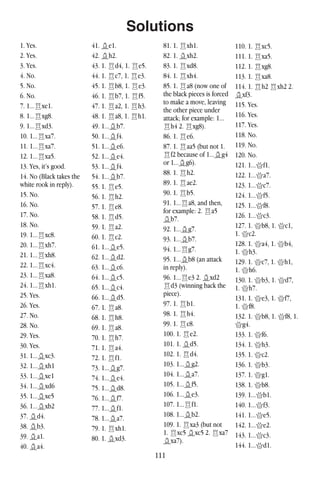 111
Solutions
1. Yes.
2. Yes.
3. Yes.
4. No.
5. No.
6. No.
7. 1...Rxe1.
8. 1...Rxg8.
9. 1...Rxd3.
10. 1...Rxa7.
11. 1...Rxa7.
12. 1...Rxa5.
13. Yes, it’s good.
14. No (Black takes the
white rook in reply).
15. No.
16. No.
17. No.
18. No.
19. 1...Rxc8.
20. 1...Rxh7.
21. 1...Rxh8.
22. 1...Rxc4.
23. 1...Rxa8.
24. 1...Rxh1.
25. Yes.
26. Yes.
27. No.
28. No.
29. Yes.
30. Yes.
31. 1...Bxc3.
32. 1...Bxh1
33. 1...Bxe1
34. 1...Bxd6
35. 1...Bxe5
36. 1...Bxb2
37. Bd4.
38. Bb3.
39. Ba1.
40. Ba4.
41. Be1.
42. Bh2.
43. 1. Rd4, 1. Re5.
44. 1. Rc7, 1. Re3.
45. 1. Rb8, 1. Re3.
46. 1. Rb7, 1. Rf5.
47. 1. Ra2, 1. Rh3.
48. 1. Ra8, 1. Rh1.
49. 1...Bb7.
50. 1...Bf4.
51. 1...Be6.
52. 1...Be4.
53. 1...Bf4.
54. 1...Bb7.
55. 1. Re5.
56. 1. Rh2.
57. 1. Re8.
58. 1. Rd5.
59. 1. Ra2.
60. 1. Rc2.
61. 1...Be5.
62. 1...Bd2.
63. 1...Bc6.
64. 1...Bc5.
65. 1...Bc4.
66. 1...Bd5.
67. 1. Ra8.
68. 1. Rh8.
69. 1. Ra8.
70. 1. Rh7.
71. 1. Ra4.
72. 1. Rf1.
73. 1...Bg7.
74. 1...Be4.
75. 1...Bd8.
76. 1...Bf7.
77. 1...Bf1.
78. 1...Ba7.
79. 1. Rxh1.
80. 1. Bxd3.
81. 1. Rxh1.
82. 1. Bxh2.
83. 1. Rxd8.
84. 1. Rxh4.
85. 1. Ra8 (now one of
the black pieces is forced
to make a move, leaving
the other piece under
attack; for example: 1...
Rh4 2. Rxg8).
86. 1. Re6.
87. 1. Raa5 (but not 1.
Rf2 because of 1...Bg4
or 1...Bg6).
88. 1. Rh2.
89. 1. Rae2.
90. 1. Rb5.
91. 1...Ra8, and then,
for example: 2. Ra5
Bb7.
92. 1...Bg7.
93. 1...Bb7.
94. 1...Rg7.
95. 1...Bb8 (an attack
in reply).
96. 1...Re3 2. Bxd2
Rd3 (winning back the
piece).
97. 1. Rb1.
98. 1. Rh4.
99. 1. Rc8.
100. 1. Re2.
101. 1. Bd5.
102. 1. Rd4.
103. 1...Bg2.
104. 1...Ba7.
105. 1...Bf5.
106. 1...Be3.
107. 1...Rf1.
108. 1...Bb2.
109. 1. Rxa3 (but not
1. Rxc5 Bxc5 2. Rxa7
Bxa7).
110. 1. Rxc5.
111. 1. Rxa5.
112. 1. Rxg8.
113. 1. Rxa8.
114. 1. Rh2 Rxh2 2.
Bxf3.
115. Yes.
116. Yes.
117. Yes.
118. No.
119. No.
120. No.
121. 1...Qf1.
122. 1...Qa7.
123. 1...Qc7.
124. 1...Qf5.
125. 1...Qf8.
126. 1...Qc3.
127. 1. Qb8, 1. Qc1,
1. Qc2.
128. 1. Qa4, 1. Qb4,
1. Qh3.
129. 1. Qc7, 1. Qh1,
1. Qh6.
130. 1. Qb3, 1. Qd7,
1. Qh7.
131. 1. Qe3, 1. Qf7,
1. Qf8.
132. 1. Qb8, 1. Qf8, 1.
Qg4.
133. 1. Qf6.
134. 1. Qh3.
135. 1. Qc2.
136. 1. Qb3.
137. 1. Qg1.
138. 1. Qb8.
139. 1...Qb1.
140. 1...Qf3.
141. 1...Qe5.
142. 1...Qe2.
143. 1...Qc3.
144. 1...Qd1.
 