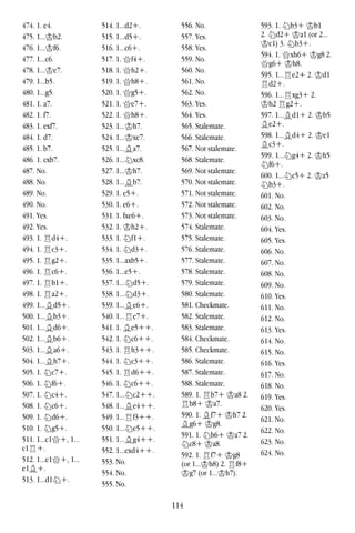 114
474. 1. e4.
475. 1...Kb2.
476. 1...Kf6.
477. 1...c6.
478. 1...Ke7.
479. 1...b5.
480. 1...g5.
481. 1. a7.
482. 1. f7.
483. 1. exf7.
484. 1. d7.
485. 1. b7.
486. 1. cxb7.
487. No.
488. No.
489. No.
490. No.
491. Yes.
492. Yes.
493. 1. Rd4+.
494. 1. Rc3+.
495. 1. Rg2+.
496. 1. Rc6+.
497. 1. Rb1+.
498. 1. Ra2+.
499. 1...Bd5+.
500. 1...Bb3+.
501. 1...Bd6+.
502. 1...Bb6+.
503. 1...Ba6+.
504. 1...Bh7+.
505. 1. Nc7+.
506. 1. Nf6+.
507. 1. Nc4+.
508. 1. Nc6+.
509. 1. Nd6+.
510. 1. Ng5+.
511. 1...c1Q+, 1...
c1R+.
512. 1...e1Q+, 1...
e1B+.
513. 1...d1N+.
514. 1...d2+.
515. 1...d5+.
516. 1...c6+.
517. 1. Qf4+.
518. 1. Qh2+.
519. 1. Qh8+.
520. 1. Qg5+.
521. 1. Qe7+.
522. 1. Qh8+.
523. 1...Kh7.
524. 1...Kxe7.
525. 1...Ba7.
526. 1...Nxc8.
527. 1...Kh7.
528. 1...Bb7.
529. 1. e5+.
530. 1. e6+.
531. 1. fxe6+.
532. 1. Kh2+.
533. 1. Nf1+.
534. 1. Nd3+.
535. 1...axb5+.
536. 1...e5+.
537. 1...Nd5+.
538. 1...Nd3+.
539. 1...Be6+.
540. 1...Re7+.
541. 1. Be5++.
542. 1. Nc6++.
543. 1. Rh3++.
544. 1. Nc3++.
545. 1. Rd6++.
546. 1. Nc6++.
547. 1...Nc2++.
548. 1...Be4++.
549. 1...Rf3++.
550. 1...Ne5++.
551. 1...Bg4++.
552. 1...exd4++.
553. No.
554. No.
555. No.
556. No.
557. Yes.
558. Yes.
559. No.
560. No.
561. No.
562. No.
563. Yes.
564. Yes.
565. Stalemate.
566. Stalemate.
567. Not stalemate.
568. Stalemate.
569. Not stalemate.
570. Not stalemate.
571. Not stalemate.
572. Not stalemate.
573. Not stalemate.
574. Stalemate.
575. Stalemate.
576. Stalemate.
577. Stalemate.
578. Stalemate.
579. Stalemate.
580. Stalemate.
581. Checkmate.
582. Stalemate.
583. Stalemate.
584. Checkmate.
585. Checkmate.
586. Stalemate.
587. Stalemate.
588. Stalemate.
589. 1. Rb7+ Ka8 2.
Rb8+ Ka7.
590. 1. Bf7+ Kh7 2.
Bg6+ Kg8.
591. 1. Nb6+ Ka7 2.
Nc8+ Ka8.
592. 1. Rf7+ Kg8
(or 1...Kh8) 2. Rf8+
Kg7 (or 1...Kh7).
593. 1. Nb3+ Kb1
2. Nd2+ Ka1 (or 2...
Kc1) 3. Nb3+.
594. 1. Qxh6+ Kg8 2.
Qg6+ Kh8.
595. 1...Re2+ 2. Kd1
Rd2+.
596. 1...Rxg3+ 2.
Kh2 Rg2+.
597. 1...Bd1+ 2. Kb5
Be2+.
598. 1...Bd4+ 2. Ke1
Bc3+.
599. 1...Ng4+ 2. Kh5
Nf6+.
600. 1...Nc5+ 2. Ka5
Nb3+.
601. No.
602. No.
603. No.
604. Yes.
605. Yes.
606. No.
607. No.
608. No.
609. No.
610. Yes.
611. No.
612. No.
613. Yes.
614. No.
615. No.
616. Yes.
617. No.
618. No.
619. Yes.
620. Yes.
621. No.
622. No.
623. No.
624. No.
 