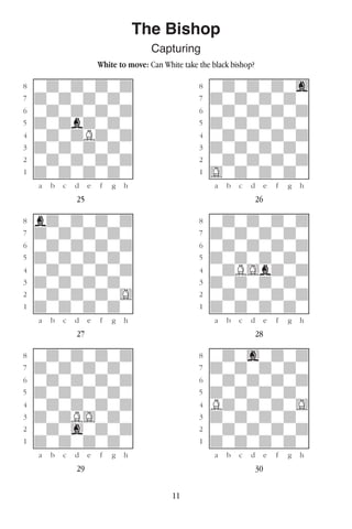 11
The Bishop
Capturing
White to move: Can White take the black bishop?
w________w� w________w
°wdwdwdwd]� °wdwdwdwg]
‡dwdwdwdw]� ‡dwdwdwdw]
ﬂwdwdwdwd]� ﬂwdwdwdwd]
ﬁdwdbdwdw]� ﬁdwdwdwdw]
›wdwdBdwd]� ›wdwdwdwd]
‹dwdwdwdw]� ‹dwdwdwdw]
¤wdwdwdwd]� ¤wdwdwdwd]
⁄dwdwdwdw]� ⁄Gwdwdwdw]
w¡™£¢∞§¶•w� w¡™£¢∞§¶•w
25 26
w________w� w________w
°bdwdwdwd]� °wdwdwdwd]
‡dwdwdwdw]� ‡dwdwdwdw]
ﬂwdwdwdwd]� ﬂwdwdwdwd]
ﬁdwdwdwdw]� ﬁdwdwdwdw]
›wdwdwdwd]� ›wdBGbdwd]
‹dwdwdwdw]� ‹dwdwdwdw]
¤wdwdwdwG]� ¤wdwdwdwd]
⁄dwdwdwdw]� ⁄dwdwdwdw]
w¡™£¢∞§¶•w� w¡™£¢∞§¶•w
27 28
w________w� w________w
°wdwdwdwd]� °wdwgwdwd]
‡dwdwdwdw]� ‡dwdwdwdw]
ﬂwdwdwdwd]� ﬂwdwdwdwd]
ﬁdwdwdwdw]� ﬁdwdwdwdw]
›wdwdwdwd]� ›BdwdwdwG]
‹dwdBGwdw]� ‹dwdwdwdw]
¤wdwgwdwd]� ¤wdwdwdwd]
⁄dwdwdwdw]� ⁄dwdwdwdw]
w¡™£¢∞§¶•w� w¡™£¢∞§¶•w
29 30
 