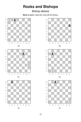 15
Rooks and Bishops
Bishop attacks
Black to move: Attack the rook with the bishop.
w________w� w________w
°Rdbdwdwd]� °wdwdwdwd]
‡dwdwdwdw]� ‡dwdwdwdw]
ﬂwdwdwdwd]� ﬂwdwdwdwg]
ﬁdwdwdwdw]� ﬁdwdwdwdw]
›wdwdwdwd]� ›wdwdwdwd]
‹dwdwdwdw]� ‹dwdwdwdw]
¤wdwdwdwd]� ¤wdwdwdw$]
⁄dwdwdwdw]� ⁄dwdwdwdw]
w¡™£¢∞§¶•w� w¡™£¢∞§¶•w
49 50
w________w� w________w
°wdwdwdwd]� °wdwdwdwd]
‡dwdwdbdw]� ‡dbdwdwdw]
ﬂwdwdwdwd]� ﬂwdwdwdwd]
ﬁdwdwdwdw]� ﬁdwdwdwdw]
›wdwdwdwd]� ›wdwdwdwd]
‹dwdwdwdR]� ‹dwdwdwdw]
¤wdwdwdwd]� ¤wdwdwdwd]
⁄dwdwdwdw]� ⁄dRdwdwdw]
w¡™£¢∞§¶•w� w¡™£¢∞§¶•w
51 52
w________w� w________w
°wgwdwdwd]� °wdbdwdwd]
‡dwdwdwdw]� ‡dwdwdwdw]
ﬂwdwdwdwd]� ﬂwdwdwdwd]
ﬁdwdwdwdw]� ﬁdwdwdwdw]
›wdwdwdwd]� ›wdwdwdwd]
‹dwdwdwdw]� ‹dwdwdwdw]
¤wdwdwdwd]� ¤wdwdwdwd]
⁄dw$wdwdw]� ⁄dwdwdwdR]
w¡™£¢∞§¶•w� w¡™£¢∞§¶•w
53 54
 