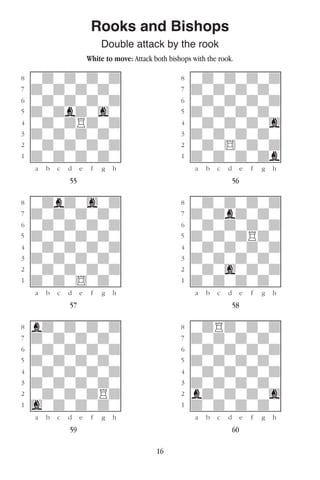 16
Rooks and Bishops
Double attack by the rook
White to move: Attack both bishops with the rook.
w________w� w________w
°wdwdwdwd]� °wdwdwdwd]
‡dwdwdwdw]� ‡dwdwdwdw]
ﬂwdwdwdwd]� ﬂwdwdwdwd]
ﬁdwdbdwgw]� ﬁdwdwdwdw]
›wdwdRdwd]� ›wdwdwdwg]
‹dwdwdwdw]� ‹dwdwdwdw]
¤wdwdwdwd]� ¤wdw$wdwd]
⁄dwdwdwdw]� ⁄dwdwdwdb]
w¡™£¢∞§¶•w� w¡™£¢∞§¶•w
55 56
w________w� w________w
°wdbdwgwd]� °wdwdwdwd]
‡dwdwdwdw]� ‡dwdbdwdw]
ﬂwdwdwdwd]� ﬂwdwdwdwd]
ﬁdwdwdwdw]� ﬁdwdwdRdw]
›wdwdwdwd]� ›wdwdwdwd]
‹dwdwdwdw]� ‹dwdwdwdw]
¤wdwdwdwd]� ¤wdwgwdwd]
⁄dwdw$wdw]� ⁄dwdwdwdw]
w¡™£¢∞§¶•w� w¡™£¢∞§¶•w
57 58
w________w� w________w
°bdwdwdwd]� °wdRdwdwd]
‡dwdwdwdw]� ‡dwdwdwdw]
ﬂwdwdwdwd]� ﬂwdwdwdwd]
ﬁdwdwdwdw]� ﬁdwdwdwdw]
›wdwdwdwd]� ›wdwdwdwd]
‹dwdwdwdw]� ‹dwdwdwdw]
¤wdwdwdRd]� ¤bdwdwdwg]
⁄gwdwdwdw]� ⁄dwdwdwdw]
w¡™£¢∞§¶•w� w¡™£¢∞§¶•w
59 60
 