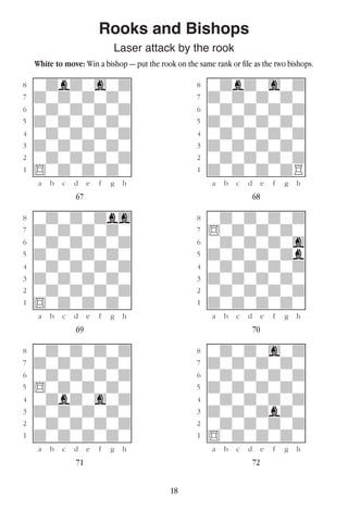 18
Rooks and Bishops
Laser attack by the rook
White to move: Win a bishop — put the rook on the same rank or file as the two bishops.
w________w� w________w
°wdbdwgwd]� °wdbdwgwd]
‡dwdwdwdw]� ‡dwdwdwdw]
ﬂwdwdwdwd]� ﬂwdwdwdwd]
ﬁdwdwdwdw]� ﬁdwdwdwdw]
›wdwdwdwd]� ›wdwdwdwd]
‹dwdwdwdw]� ‹dwdwdwdw]
¤wdwdwdwd]� ¤wdwdwdwd]
⁄$wdwdwdw]� ⁄dwdwdwdR]
w¡™£¢∞§¶•w� w¡™£¢∞§¶•w
67 68
w________w� w________w
°wdwdwdbg]� °wdwdwdwd]
‡dwdwdwdw]� ‡$wdwdwdw]
ﬂwdwdwdwd]� ﬂwdwdwdwg]
ﬁdwdwdwdw]� ﬁdwdwdwdb]
›wdwdwdwd]� ›wdwdwdwd]
‹dwdwdwdw]� ‹dwdwdwdw]
¤wdwdwdwd]� ¤wdwdwdwd]
⁄$wdwdwdw]� ⁄dwdwdwdw]
w¡™£¢∞§¶•w� w¡™£¢∞§¶•w
69 70
w________w� w________w
°wdwdwdwd]� °wdwdwgwd]
‡dwdwdwdw]� ‡dwdwdwdw]
ﬂwdwdwdwd]� ﬂwdwdwdwd]
ﬁ$wdwdwdw]� ﬁdwdwdwdw]
›wdbdwgwd]� ›wdwdwdwd]
‹dwdwdwdw]� ‹dwdwdbdw]
¤wdwdwdwd]� ¤wdwdwdwd]
⁄dwdwdwdw]� ⁄$wdwdwdw]
w¡™£¢∞§¶•w� w¡™£¢∞§¶•w
71 72
 