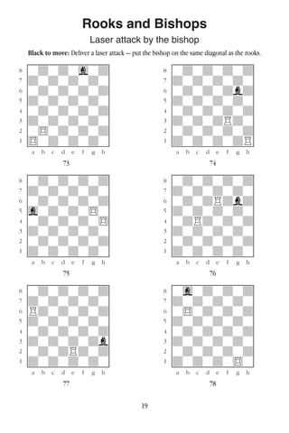 19
Rooks and Bishops
Laser attack by the bishop
Black to move: Deliver a laser attack — put the bishop on the same diagonal as the rooks.
w________w� w________w
°wdwdwgwd]� °wdwdwdwd]
‡dwdwdwdw]� ‡dwdwdwdw]
ﬂwdwdwdwd]� ﬂwdwdwdbd]
ﬁdwdwdwdw]� ﬁdwdwdwdw]
›wdwdwdwd]� ›wdwdwdwd]
‹dwdwdwdw]� ‹dwdwdRdw]
¤w$wdwdwd]� ¤wdwdwdwd]
⁄$wdwdwdw]� ⁄dwdwdwdR]
w¡™£¢∞§¶•w� w¡™£¢∞§¶•w
73 74
w________w� w________w
°wdwdwdwd]� °wdwdwdwd]
‡dwdwdwdw]� ‡dwdwdwdw]
ﬂwdwdwdwd]� ﬂwdwdRdbd]
ﬁgwdwdw$w]� ﬁdwdwdwdw]
›wdwdwdw$]� ›wdRdwdwd]
‹dwdwdwdw]� ‹dwdwdwdw]
¤wdwdwdwd]� ¤wdwdwdwd]
⁄dwdwdwdw]� ⁄dwdwdwdw]
w¡™£¢∞§¶•w� w¡™£¢∞§¶•w
75 76
w________w� w________w
°wdwdwdwd]� °wgwdwdwd]
‡dwdwdwdw]� ‡dwdwdwdw]
ﬂRdwdwdwd]� ﬂw$wdwdwd]
ﬁdwdwdwdw]� ﬁdwdwdwdw]
›wdwdwdwd]� ›wdwdwdwd]
‹dwdwdwdb]� ‹dwdwdwdw]
¤wdwdRdwd]� ¤wdwdwdwd]
⁄dwdwdwdw]� ⁄dwdwdw$w]
w¡™£¢∞§¶•w� w¡™£¢∞§¶•w
77 78
 