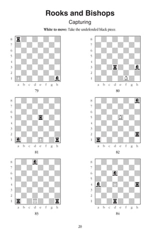20
Rooks and Bishops
Capturing
White to move: Take the undefended black piece.
w________w� w________w
°rdwdwdwd]� °wdwdwdwd]
‡dwdwdwdw]� ‡dwdwdwdw]
ﬂwdwdwdwd]� ﬂwdwdwdwd]
ﬁdwdwdwdw]� ﬁdwdwdwdw]
›wdwdwdwd]� ›wdwdwdwd]
‹dwdwdwdw]� ‹dwdrdwdb]
¤wdwdwdwd]� ¤wdwdwdwd]
⁄$wdwdwdb]� ⁄dwdwdBdw]
w¡™£¢∞§¶•w� w¡™£¢∞§¶•w
79 80
w________w� w________w
°wdwdwdwd]� °wdwdwdwg]
‡dwdwdwdw]� ‡dwdwdwdw]
ﬂwdwdwdwd]� ﬂwdwdwdwd]
ﬁdwdw4wdw]� ﬁdwdwGwdw]
›wdwdwdwd]� ›wdwdwdwd]
‹dwdwdwdw]� ‹dwdwdwdw]
¤wdwdwdwd]� ¤wdwdwdw4]
⁄gwdw$wdr]� ⁄4wdwdwdw]
w¡™£¢∞§¶•w� w¡™£¢∞§¶•w
81 82
w________w� w________w
°wdwgwdwd]� °wdwdwdwd]
‡dwdwdwdw]� ‡dwdwdwdw]
ﬂwdwdwdwd]� ﬂwdwgwdwd]
ﬁdwdwdwdw]� ﬁdwdwdwdw]
›wdwdwdwd]� ›bdw$wdw4]
‹dwdwdwdw]� ‹dwdwdwdw]
¤wdwdwdwd]� ¤wdwdwdwd]
⁄4wdRdwdr]� ⁄dwdrdwdw]
w¡™£¢∞§¶•w� w¡™£¢∞§¶•w
83 84
 