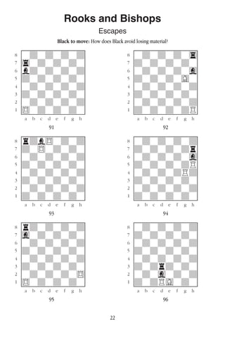 22
Rooks and Bishops
Escapes
Black to move: How does Black avoid losing material?
w________w� w________w
°wdwdwdwd]� °wdwdwdw4]
‡4wdwdwdw]� ‡dwdwdwdw]
ﬂbdwdwdwd]� ﬂwdwdwdwg]
ﬁdwdwdwdw]� ﬁdwdwdwGw]
›wdwdwdwd]� ›wdwdwdwd]
‹dwdwdwdw]� ‹dwdwdwdw]
¤wdwdwdwd]� ¤wdwdwdwd]
⁄$wdwdwdw]� ⁄dwdwdwdR]
w¡™£¢∞§¶•w� w¡™£¢∞§¶•w
91 92
w________w� w________w
°rdb$wdwd]� °wdwdwdwd]
‡dw$wdwdw]� ‡dwdwdwdr]
ﬂwdwdwdwd]� ﬂwdwdwdwg]
ﬁdwdwdwdw]� ﬁdwdwdwdR]
›wdwdwdwd]� ›wdwdwdRd]
‹dwdwdwdw]� ‹dwdwdwdw]
¤wdwdwdwd]� ¤wdwdwdwd]
⁄dwdwdwdw]� ⁄dwdwdwdw]
w¡™£¢∞§¶•w� w¡™£¢∞§¶•w
93 94
w________w� w________w
°rdwdwdwd]� °wdwdwdwd]
‡gwdwdwdw]� ‡dwdwdwdw]
ﬂwdwdwdwd]� ﬂwdwdwdwd]
ﬁdwdwdwdw]� ﬁdwdwdwdw]
›wdwdwdwd]� ›wdwdwdwd]
‹dwdwdwdw]� ‹dwdrdwdw]
¤wdwdwdw$]� ¤wdwgwdwd]
⁄$wdwdwdw]� ⁄dwdRGwdw]
w¡™£¢∞§¶•w� w¡™£¢∞§¶•w
95 96
 