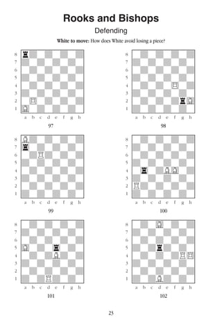 23
Rooks and Bishops
Defending
White to move: How does White avoid losing a piece?
w________w� w________w
°rdwdwdwd]� °wdwdwdwd]
‡dwdwdwdw]� ‡dwdwdwdw]
ﬂwdwdwdwd]� ﬂwdwdwdwd]
ﬁdwdwdwdw]� ﬁdwdwdwdw]
›wdwdwdwd]� ›wdwdw$wd]
‹dwdwdwdw]� ‹dwdwdwdw]
¤w$wdwdwd]� ¤wdwdwdrG]
⁄Gwdwdwdw]� ⁄dwdwdwdw]
w¡™£¢∞§¶•w� w¡™£¢∞§¶•w
97 98
w________w� w________w
°Bdwdwdwd]� °wdwdwdwd]
‡4wdwdwdw]� ‡dwdwdwdw]
ﬂwdRdwdwd]� ﬂwdwdwdwd]
ﬁdwdwdwdw]� ﬁdwdwdwdw]
›wdwdwdwd]� ›w4wdBGwd]
‹dwdwdwdw]� ‹dwdwdwdw]
¤wdwdwdwd]� ¤Rdwdwdwd]
⁄dwdwdwdw]� ⁄dwdwdwdw]
w¡™£¢∞§¶•w� w¡™£¢∞§¶•w
99 100
w________w� w________w
°wdwdwdwd]� °wdwGwdwd]
‡dwdwdwdw]� ‡dwdwdwdw]
ﬂwdwdwdwd]� ﬂwdwdwdwd]
ﬁGwdw4wdw]� ﬁdwdrdwdw]
›wdwdBdwd]� ›wdwdwdR$]
‹dwdwdwdw]� ‹dwdwdwdw]
¤wdwdwdwd]� ¤wdwdwdwd]
⁄dwdRdwdw]� ⁄dwdBdwdw]
w¡™£¢∞§¶•w� w¡™£¢∞§¶•w
101 102
 