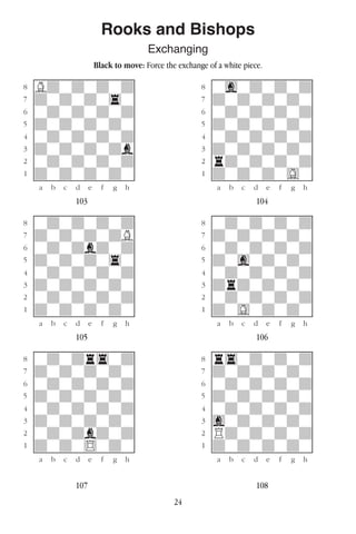 24
Rooks and Bishops
Exchanging
Black to move: Force the exchange of a white piece.
w________w� w________w
°Bdwdwdwd]� °wgwdwdwd]
‡dwdwdw4w]� ‡dwdwdwdw]
ﬂwdwdwdwd]� ﬂwdwdwdwd]
ﬁdwdwdwdw]� ﬁdwdwdwdw]
›wdwdwdwd]� ›wdwdwdwd]
‹dwdwdwdb]� ‹dwdwdwdw]
¤wdwdwdwd]� ¤rdwdwdwd]
⁄dwdwdwdw]� ⁄dwdwdwGw]
w¡™£¢∞§¶•w� w¡™£¢∞§¶•w
103 104
w________w� w________w
°wdwdwdwd]� °wdwdwdwd]
‡dwdwdwdB]� ‡dwdwdwdw]
ﬂwdwdbdwd]� ﬂwdwdwdwd]
ﬁdwdwdw4w]� ﬁdwgwdwdw]
›wdwdwdwd]� ›wdwdwdwd]
‹dwdwdwdw]� ‹drdwdwdw]
¤wdwdwdwd]� ¤wdwdwdwd]
⁄dwdwdwdw]� ⁄dwGwdwdw]
w¡™£¢∞§¶•w� w¡™£¢∞§¶•w
105 106
w________w� w________w
°wdwdr4wd]� °r4wdwdwd]
‡dwdwdwdw]� ‡dwdwdwdw]
ﬂwdwdwdwd]� ﬂwdwdwdwd]
ﬁdwdwdwdw]� ﬁdwdwdwdw]
›wdwdwdwd]� ›wdwdwdwd]
‹dwdwdwdw]� ‹gwdwdwdw]
¤wdwdbdwd]� ¤Rdwdwdwd]
⁄dwdw$wdw]� ⁄dwdwdwdw]
w¡™£¢∞§¶•w� w¡™£¢∞§¶•w
107 108
 