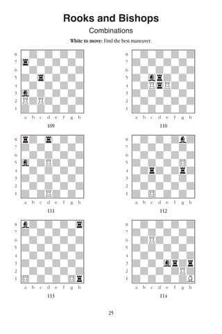 25
Rooks and Bishops
Combinations
White to move: Find the best maneuver.
w________w� w________w
°wdwdwdwd]� °wdwdwdwd]
‡4wdwdwdw]� ‡dwdwdwdw]
ﬂwdwdwdwd]� ﬂwdwdwdwd]
ﬁdw4wdwdw]� ﬁdwgrdwdw]
›wdwdwdwd]� ›wdR4Rdwd]
‹gwdwdwdw]� ‹dwdwdwdw]
¤RdRdwdwd]� ¤wdwdwdwd]
⁄dwdwdwdw]� ⁄dwdwdwdw]
w¡™£¢∞§¶•w� w¡™£¢∞§¶•w
109 110
w________w� w________w
°rdw4wdwd]� °wdwdwdbd]
‡dwdwdwdw]� ‡dwdwdwdw]
ﬂwdwdwdwd]� ﬂwdwdwdwd]
ﬁgwdRdwdw]� ﬁdwdwdw$w]
›wdwdwdwd]� ›wdrdwdrd]
‹dwdwdwdw]� ‹dwdwdwdw]
¤wdwdwdwd]� ¤wdwdwdwd]
⁄dwdRdwdw]� ⁄dw$wdwdw]
w¡™£¢∞§¶•w� w¡™£¢∞§¶•w
111 112
w________w� w________w
°bdwdwdw4]� °wdwdwdwd]
‡dwdwdwdw]� ‡dwdwdwdw]
ﬂwdwdwdwd]� ﬂwdRdwdwd]
ﬁdwdwdwdw]� ﬁdwdwdwdw]
›wdwdwdwd]� ›wdwdwdwd]
‹dwdwdwdw]� ‹dwdwgrdr]
¤wdwdwdwd]� ¤wdwdwdRd]
⁄$wdwdw$r]� ⁄dwdwdwdB]
w¡™£¢∞§¶•w� w¡™£¢∞§¶•w
113 114
 